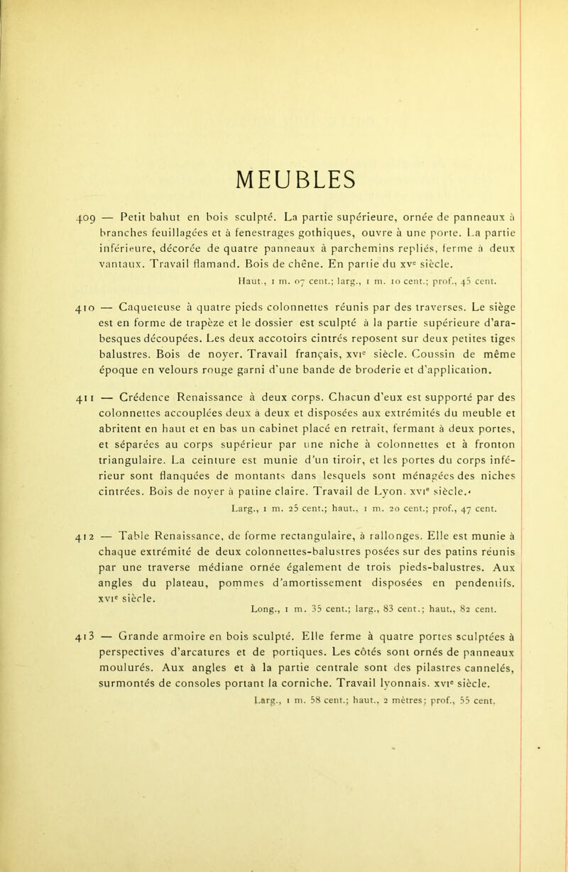 MEUBLES 409 — Petit bahut en bois sculpté. La partie supérieure, ornée de panneaux à | branches feuillagées et à fenestrages gothiques, ouvre à une porte. La partie inférieure, décorée de quatre panneaux à parchemins repliés, ferme cà deux vantaux. Travail flamand. Bois de chêne. En partie du xv= siècle. Haut., I m. 07 cent.; larg., i m. 10 cent.; prof., 45 cent. | 410 — Caqueteuse à quatre pieds colonnettes réunis par des traverses. Le siège ' est en forme de trapèze et le dossier est sculpté à la partie supérieure d’ara- besques découpées. Les deux accotoirs cintrés reposent sur deux petites tiges balustres. Bois de noyer. Travail français, xvi= siècle. Coussin de même époque en velours rouge garni d'une bande de broderie et d’application. 411 — Crédence Renaissance à deux corps. Chacun d’eux est supporté par des colonnettes accouplées deux à deux et disposées aux extrémités du meuble et abritent en haut et en bas un cabinet placé en retrait, fermant à deux portes, et séparées au corps supérieur par une niche à colonnettes et à fronton triangulaire. La ceinture est munie d’un tiroir, et les portes du corps infé- rieur sont flanquées de montants dans lesquels sont ménagées des niches cintrées. Bois de noyer à patine claire. Travail de Lyon, xvi® siècle.* Larg., I m. 25 cent.; haut., i m. 20 cent.; prof., 47 cent. ! 412 — Table Renaissance, de forme rectangulaire, à rallonges. Elle est munie à chaque extrémité de deux colonnettes-balustres posées sur des patins réunis par une traverse médiane ornée également de trois pieds-balustres. Aux angles du plateau, pommes d’amortissement disposées en pendentifs. xvi= siècle. Long., I m. 35 cent.; larg., 83 cent.; haut., 82 cent. 413 — Grande armoire en bois sculpté. Elle ferme à quatre portes sculptées à perspectives d’arcaturcs et de portiques. Les côtés sont ornés de panneaux moulurés. Aux angles et à la partie centrale sont des pilastres cannelés, surmontés de consoles portant la corniche. Travail lyonnais. xvi« siècle.