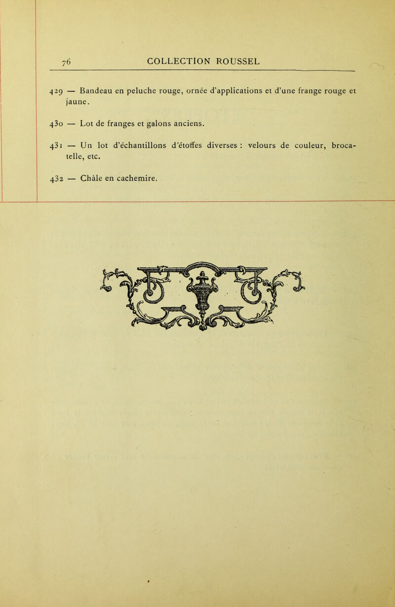 429 — Bandeau en peluche rouge, ornée d’applications et d’une frange rouge et jaune. 480 — Lot de franges et galons anciens. 431 — Un lot d’échantillons d’étoffes diverses : velours de couleur, broca- telle, etc. 432 — Chàle en cachemire.