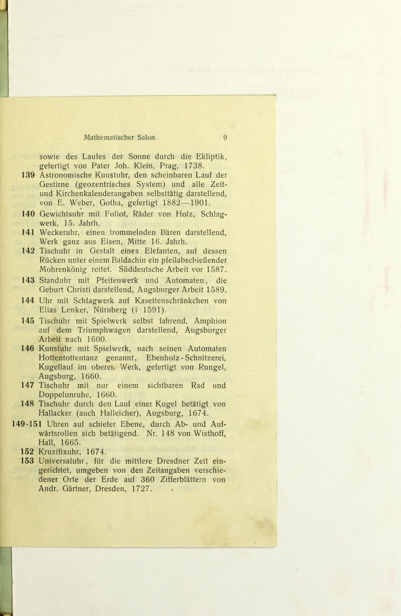 sowie des Laufes der Sonne durch die Ekliptik, gefertigt von Pater Joh. Klein, Prag, 1738. 139 Astronomische Kunstuhr, den scheinbaren Lauf der Gestirne (geozentrisches System) und alie Zeit- und Kirchenkalenderangaben selbsttâtig darstellend, von E. Weber, Gotha, getertigt 1882—1901. 140 Gewichtsuhr mit Foliot, Râder von Holz, Schlag- werk, 15. Jahrh. 141 Weckeruhr, einen trommelnden Bâren darstellend, Werk ganz ans Eisen, Mitte 16. Jahrh. 142 Tischuhr in Gestalt eines Elefanten, auf dessen Rücken unter einem Baldachin ein pfeilabschiefiender Mohrenkônig reitet. Süddeutsche Arbeit vor 1587. 143 Standuhr mit Pteifenwerk und Automaten, die Geburt Christi darstellend, Augsburger Arbeit 1589. 144 Uhr mit Schlagwerk auf Kasettenschrânkchen von Elias Lenker, Nürnberg (t 1591). 145 Tischuhr mit Spielwerk selbst fahrend, Amphion auf dem Triumphwagen darstellend, Augsburger Arbeit nach 1600. 146 Kunstuhr mit Spielwerk, nach seinen Automaten Hottentottentanz genannt, Ebenholz-Schnitzerei, Kugellauf im oberei* Werk, gefertigt von Rungel, Augsburg, 1660. 147 Tischuhr mit nur einem sichtbaren Rad und Doppelunruhe, 1660. 148 Tischuhr durch den Lauf einer Kugel betâtigt von Hallacker (auch Halleicher), Augsburg, 1674. 149-151 Uhren auf schiefer Ebene, durch Ab- und Auf- wârtsrollen sich betâtigend. Nr. 148 von Wisthoff, Hall, 1665. 152 Kruzifixuhr, 1674. 153 Universaluhr, für die mittlere Dresdner Zeit ein- gerichtet, umgeben von den Zeitangaben verschie- dener Orte der Erde auf 360 Zifferblâttern von Andr. Gartner, Dresden, 1727.