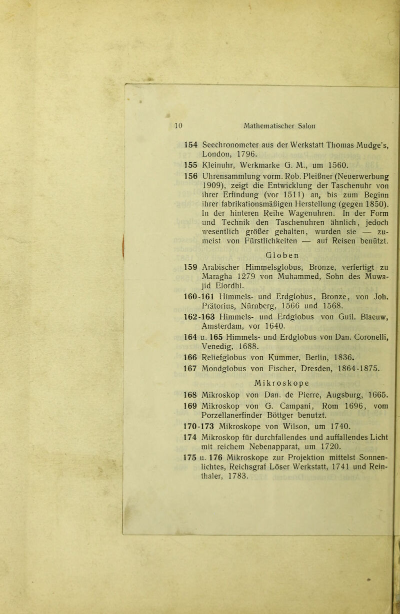 154 Seechronometer aus der Werkstatt Thomas Mudge’s, London, 1796. 155 Kleinuhr, Werkmarke G. M., um 1560. 156 Uhrensammlung vorm. Rob. Pleifiner (Neuerwerbung 1909), zeigt die Entwicklung der Taschenuhr von ihrer Erfindung (vor 1511) an, bis zum Beginn ihrer fabrikationsmâfiigen Herstellung (gegen 1850). In der hinteren Reihe Wagenuhren. In der Form und Technik den Taschenuhren ahnlich, jedoch wesentlich grôfier gehalten, wurden sie — zu- meist von Fürstlichkeiten — auf Reisen benützt. GIO b e n 159 Arabischer Himmelsglobus, Bronze, verfertigt zu Maragha 1279 von Muhammed, Sohn des Muwa- jid Elordhi. 160-161 Himmels- und Erdglobus, Bronze, von Joh. Prâtorius, Nürnberg, 1566 und 1568. 162-163 Himmels- und Erdglobus von Guil. Blaeuw, Amsterdam, vor 1640. 164 U. 165 Himmels- und Erdglobus von Dan. Coronelli, Venedig, 1688. 166 Relielglobus von Kummer, Berlin, 1836. 167 Mondglobus von Fischer, Dresden, 1864-1875, Mikroskope 168 Mikroskop von Dan. de Pierre, Augsburg, 1665. 169 Mikroskop von G. Campani, Rom 1696, vom Porzellanerfinder Bôttger benutzt. 170-173 Mikroskope von Wilson, um 1740. 174 Mikroskop für durchfallendes und auffallendes Licht mit reichem Nebenapparat, um 1720. 175 U. 176 Mikroskope zur Projektion mittelst Sonnen- lichtes, Reichsgraf Lôser Werkstatt, 1741 und Rein- thaler, 1783.