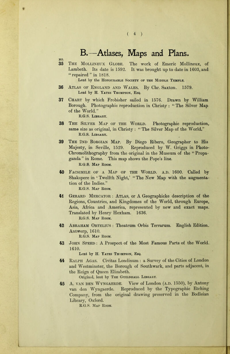 ( ^ ) —Atlases^ Maps and Plans^ NO. 35 The Mollineux Globe. The work of Emeric Mollineux, of Lambeth. Its date is 1592. It was brought up to date in 1603, and “ repaired ” in 1818. Lent by tbe Honodkable Society of the Middle Temple. 36 Atlas of England and Wales. By Chr. Saxton. 1579. Lent by H. Yates Thompson, Esq. 37 Chart by which Frobisher sailed in 1576. Drawn by William Borough. Photographie reproduction in Christy : “ The Silver Map of the World.” E.G.S. Libkart. 38 The Silver Map of the World. Photographie reproduction, same size as original, in Christy : “ The Silver Map of the W’’orld.” E.G.S. Libbart. 39 The 2nd Borgian Map. By Diego Ribero, Geographer to His Majesty, in Seville, 1529. Reproduced by W. Griggs in Photo- Chromolithographji from the original in the Muséum of the “ Propa- ganda ” in Rome. This map shows the Pope’s line. E.G.S. Map Eoom. iO Facsimile of a Map of the World, a.d. 1600. Called by Shakspere in ‘ Twelfth Night,’ “ The New Map with the augmenta- tion of the Indies.” E.G.S. Map Eoom. 41 Gérard Mercator : Atlas, or A Geographicke description of the Régions, Countries, and Kingdomes of the World, through Europe, Asia, Africa and America, represented by new and exact maps. Translated by Henry Hexham. 1636. E.G.S. Map Eoom. 42 Abraham Ortelius : Theatrum Orbis Terrarum. English Edition. Antwerp, 1610. E.G.S. Map Eoom. 43 John Speed ; A Prospect of the Most Famous Parts of the World. 1610. Lent by H. Yates Thompson, Esq. 44 Ralph Agas. Civitas Londinum : a Survey of the Cities of London and Westminster, the Borough of Southwark, and parts adjacent, in the Reign of Queen Elizabeth. Original, lent by The Guildhall Librart. 45 A. VAN DEN Wyngaerde. View of London (a.d. 1550), by Antony van den Wyngaerde. Reproduced by the Typographie Etching Company, from the original drawing preserved in the Bodleian Library, Oxford. E.G.S. IMap Eoom.