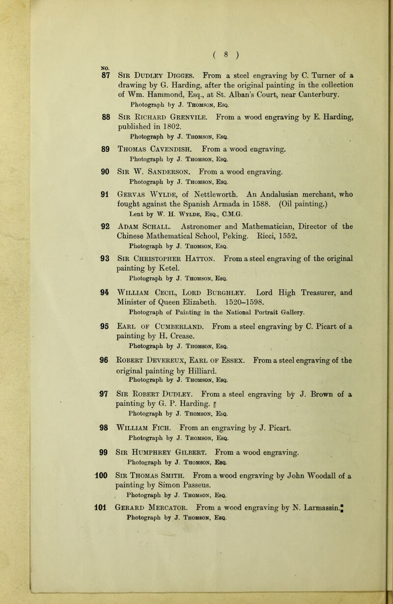 NO. 87 Sir Dudley Digges. From a steel engraving by C. Turner of a drawing by G. Harding, after the original painting in tbe collection of Wm. Hammond, Esq., at St. Alban’s Court, near Canterbury. Photograph by J. Thomson, Esq. 88 Sir Richard Grenvile. From a wood engraving by E. Harding, published in 1802. Photograph by J. Thomson, Esq. 89 Thomas Cavendish. From a wood engraving. Photograph by J. Thomson, Esq. 90 Sir W. Sanderson. From a wood engraving. Photograph by J. Thomson, Esq. 91 Gervas Wylde, of Nettleworth. An Andalusian merchant, who fought against the Spanish Armada in 1588. (Oil painting.) Lent by W. H. Wylde, Esq., C.M.G. 92 Adam Schall. Astronomer and Mathematician, Director of the Chinese Mathematical School, Peking. Ricci, 1552. Photograph by J. Thomson, Esq. 93 Sir Christopher HATTON. From a steel engraving of the original painting by Ketel. Photograph by J. Thomson, Esq. 94 William Cecil, Lord Burghley. Lord High Treasurer, and Minister of Queen Elizabeth. 1520-1598. Photograph of Painting in the National Portrait Gallery. 95 Earl of Cumberland. From a steel engraving by C. Picart of a painting by H. Crease. Photograph by J. Thomson, Esq. 96 Robert Devereux, Earl of Essex. From a steel engraving of the original painting by Hilliard. Photograph by J. Thomson, Esq. S7 Sir Robert Dudley. From a steel engraving by J. Brown of a painting by G. P. Harding. [; Photograph by J. Thomson, Esq. 98 William Fich. From an engraving by J. Picart. Photograph by J. Thomson, Esq. 99 Sir Humphrey Gilbert. From a wood engraving. Photograph by J. Thomson, Esq. 100 Sir Thomas Smith. From a wood engraving by John Woodall of a painting by Simon Passeus. Photograph by J. Thomson, Esq. 101 Gérard Mercator. From a wood engraving by N. Larmassin.J Photograph by J. Thomson, Esq.