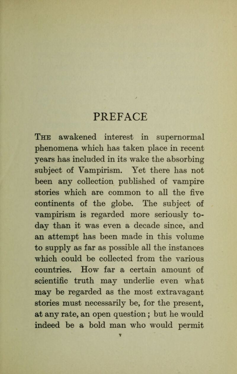 PREFACE The awakened interest in supernormal phenomena which has taken place in recent years has included in its wake the absorbing subject of Vampirism. Yet there has not been any collection pubhshed of vampire stories which are common to all the five continents of the globe. The subject of vampirism is regarded more seriously to- day than it was even a decade since, and an attempt has been made in this volume to supply as far as possible all the instances which could be collected from the various countries. How far a certain amount of scientific truth may underhe even what may be regarded as the most extravagant stories must necessarily be, for the present, at any rate, an open question; but he would indeed be a bold man who would permit