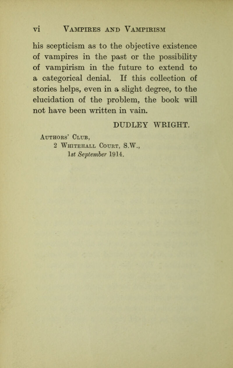 his scepticism as to the objective existence of vampires in the past or the possibility of vampirism in the future to extend to a categorical denial. If this collection of stories helps, even in a slight degree, to the elucidation of the problem, the book will not have been written in vain. DUDLEY WRIGHT. Authors’ Club, 2 Whitehall Court, S.W., Is^ September 1914.