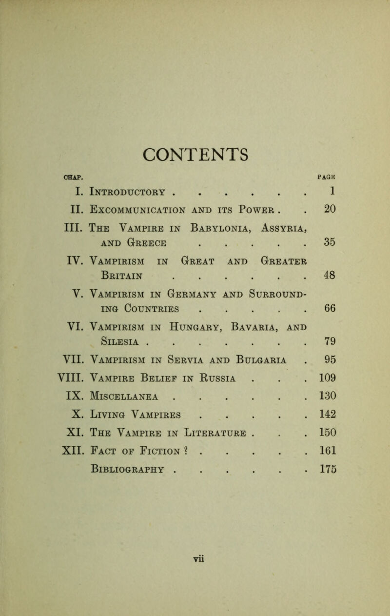 CONTENTS CHAP. PACK I. Introductory 1 II. Excommunication and its Power . . 20 III. The Vampire in Babylonia, Assyria, AND Greece 35 IV. Vampirism in Great and Greater Britain 48 V. Vampirism in Germany and Surround- ing Countries 66 VI. Vampirism in Hungary, Bavaria, and Silesia 79 VII. Vampirism in Servia and Bulgaria . 95 VIII. Vampire Belief in Eussia . . . 109 IX. Miscellanea 130 X. Living Vampires 142 XI. The Vampire in Literature . . . 150 XII. Fact of Fiction ? 161 Bibliography 175