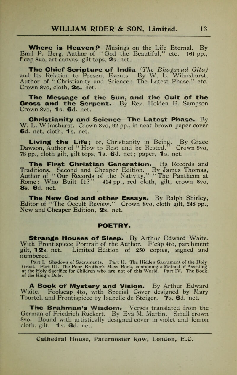 Where is Heaven P Musings on the Life Eternal. By Emil P. Berg, Author of “ God the Beautiful,” etc. 161 pp., f’cap 8vo, art canvas, gilt tops, 2s. net. The Chief Scripture of India H'he Bhagavad Gita) and Its Relation to Present Events. By W. L. Wilmshurst, Author of “Christianity and Science; The Latest Phase,” etc. Crown 8vo, cloth, 2s. net. The Message of the Sun, and the Cult of the Cross and the Serpent. By Rev. Holden E. Sampson Crown 8vo, Is. 6d. net. Christianity and Science—The Latest Phase. By W. L. Wilmshurst. Crown 8vo, 92 pp., in neat brown paper cover 6d. net, cloth. Is. net. Living the Life; or, Christianity in Being. By Grace Dawson, Author of “ How to Rest and be Rested.” Crown 8vo, 78 pp., cloth gilt, gilt tops, 1s. 6d. net; paper, 1s. net. The First Christian Generation. Its Records and Traditions. Second and Cheaper Edition. By James Thomas, Author of “Our Records of the Nativity,” “The Pantheon at Rome: Who Built It?” 414pp., red cloth, gilt, crown 8vo, 3s. 6d. net. The New God and other Essays. By Ralph Shirley, Editor of “The Occult Review.” Crown 8vo, cloth gilt, 248 pp.. New and Cheaper Edition, 2s. net. POETRY. Strange Houses of Sleep. By Arthur Edward Waite. With Frontispiece Portrait of the Author. F’c^p 4to, parchment gilt, 12s. net. Limited Edition of 250 copies, signed and numbered. Part I. Shadows of Sacraments. Part II. The Hidden Sacrament of the Holy Graal. Part III. The Poor Brother’s Mass Book, containing a Method of Assisting at the Holy Sacrifice for Children who are not of this World. Part IV. The Book of the King’s Dole. A Book of Mystery and Vision. By Arthur Edward Waite. Foolscap 4to, with Special Cover designed by Mary Tourtel, and Frontispiece by Isabelle de Steiger. 7s. 6d. net. The Brahman’s Wisdom. Verses translated from the German of Friedrich Riickert. By Eva M. Martin. Small crown 8vo. Bound with artistically designed cover in violet and lemon cloth, gilt. Is. 6d. net.