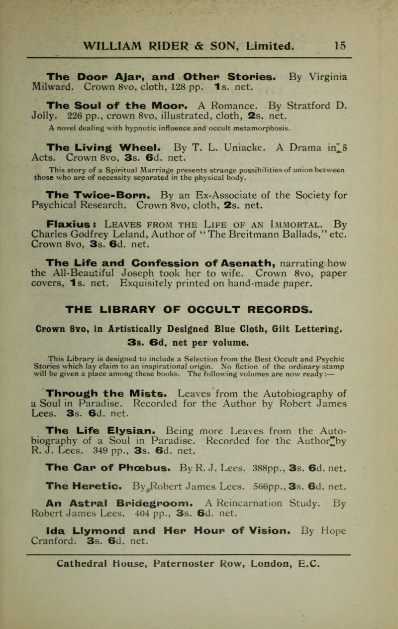 The Door Ajar, and Other Stories. By Virginia Milward. Crown 8vo, cloth, 128 pp. 1 s. net. The Soul of the Moor. A Romance. By Stratford D. Jolly. 226 pp., crown 8vo, illustrated, cloth, 2s. net. A novel dealing with hypnotic influence and occult metamorphosis. The Living Wheel. By T. L. Uniacke. A Drama in^^5 Acts. Crown 8vo, 3s. 6d. net. This story of a Spiritual Marriage presents strange possibilities of union between those who are of necessity separated in the physical body. The Twice-Born. By an Ex-Associate of the Society for Psychical Research. Crown 8vo, cloth, 2s. net. Flaxius: Leaves from the Life of an Immortal. By Charles Godfrey Leland, Author of “ The Breitmann Ballads,” etc. Crown 8vo, 3s. 6d. net. The Life and Confession of Asenath, narratingohow the All-Beautiful Joseph took her to wife. Crown 8vo, paper covers, 1 s. net. Exquisitely printed on hand-made paper. THE LIBRARY OF OCCULT RECORDS. Crown 8yo, in Artistically Designed Blue Cloth, Gilt Lettering. 3s. 6d. net per volume. This Library is designed to include a Selection from the Best Occult and Psychic Stories which lay claim to an inspirational origin. No fiction of the ordinary stamp will be given a place among these books. The following volumes are now ready:— 'Through the Mists. Leaves from the Autobiography of a Soul in Paradise. Recorded for the Author by Robert James Lees. 3s. 6d. net. The Life Elysian. Being more Leaves from the Auto- biography of a Soul in Paradise. Recorded for the Author”by R. J. Lees. 349 pp., 3s. 6d. net. The Car of Phcebus. ByR. J. Lees. 388pp., 3s. 6d.net. The Heretic. By^obert James Lees. 566pp., 3s. 6d. net. An Astral Bridegroom. A Reincarnation Study. By Robert James Lees. 404 pp., 3s. 6d. net. Ida Llymond and Her Hour of Vision. By Hope Cranford. 3s. 6d. net.