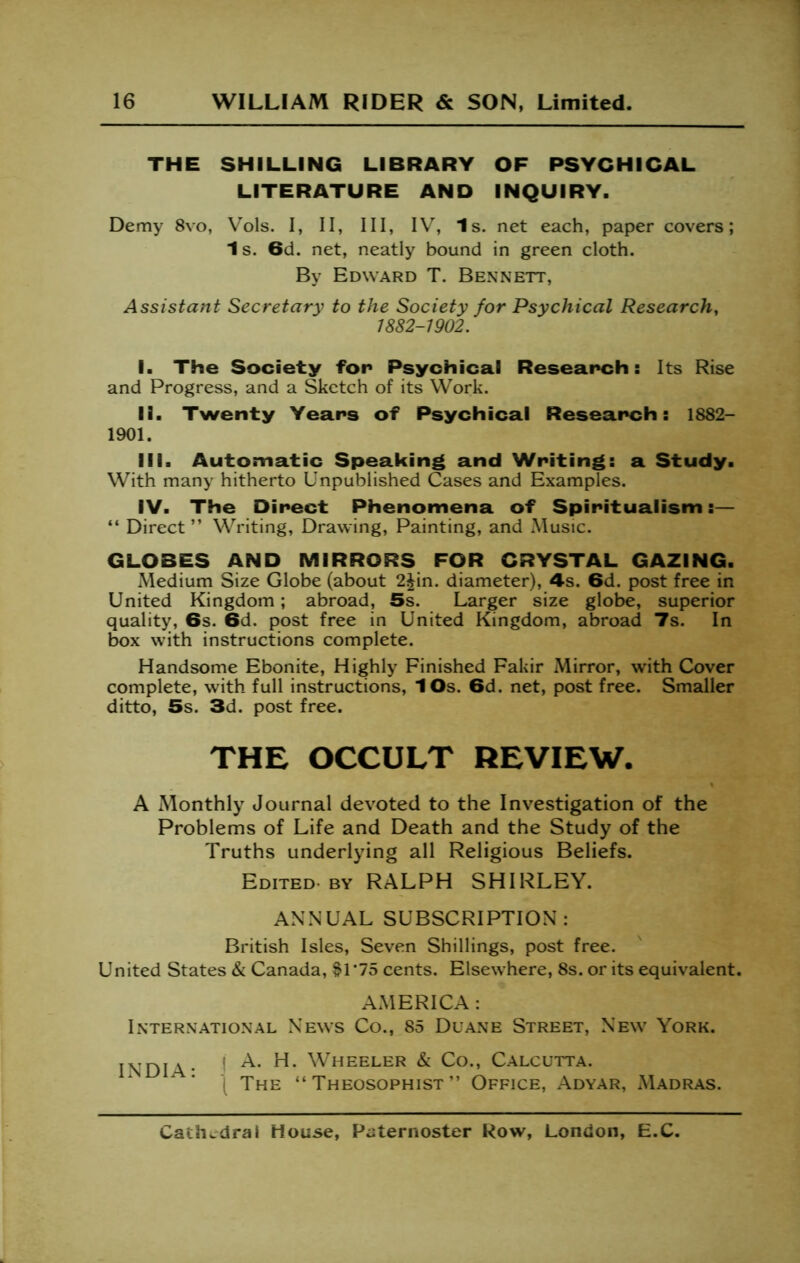 THE SHILLING LIBRARY OF PSYCHICAL LITERATURE AND INQUIRY. Demy 8vo, Vols. I, II, III, IV, Is. net each, paper covers; 1s. 6d. net, neatly bound in green cloth. By Edward T. Bennett, Assistant Secretary to the Society for Psychical Research, 1882-1902. I. The Society for Psychical Research: Its Rise and Progress, and a Sketch of its Work. II. Twenty Years of Psychical Research: 1882- 1901. III. Automatic Speaking and Writing: a Study. With many hitherto Unpublished Cases and Examples. IV. The Direct Phenomena of Spiritualism:— “ Direct” Writing, Drawing, Painting, and Music. GLOBES AND MIRRORS FOR CRYSTAL GAZING. Medium Size Globe (about 2^in. diameter), 4s. 6d. post free in United Kingdom; abroad, 5s. Larger size globe, superior quality, 6s. 6d. post free in United Kingdom, abroad 7s. In box with instructions complete. Handsome Ebonite, Highly Finished Fakir Mirror, with Cover complete, with full instructions, lOs. 6d. net, post free. Smaller ditto, 5s. 3d. post free. THE OCCULT REVIEW. A Monthly Journal devoted to the Investigation of the Problems of Life and Death and the Study of the Truths underlying all Religious Beliefs. Edited. BY RALPH SHIRLEY. ANNUAL SUBSCRIPTION: British Isles, Seven Shillings, post free. United States & Canada, $1*75 cents. Elsewhere, 8s. or its equivalent. AMERICA : International News Co., 85 Duane Street, New York. INDIA- ' ^ Calcutta. ^ ■ I The ” Theosophist ” Office, Adyar, Madras.