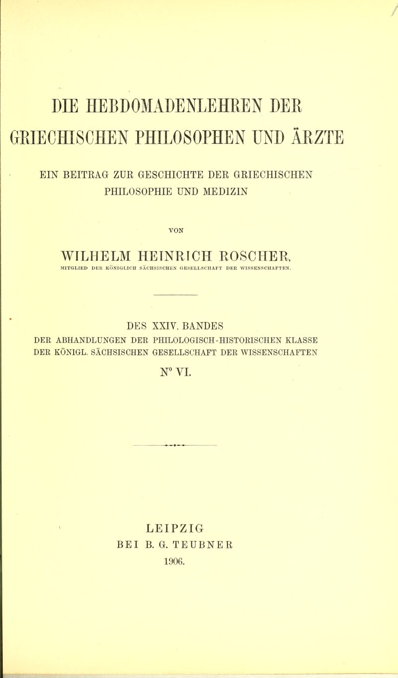 DIE HEBDOMADENLEHREN DER GRIECHISCHEN PHILOSOPHEN UND ÄRZTE EIN BEITRAG ZUR GESCHICHTE DER GRIECHISCHEN PHILOSOPHIE UND MEDIZIN VON WILHELM HEINRICH ROSCHER, MITGLIED DER KÖNIGLICH SÄCHSISCHEN GESELLSCHAFT DER mSSENSCHAFTEN. DES XXIV. BANDES DER ABHANDLUNGEN DER PHILOLOGISCH-HISTORISCHEN KLASSE DER KÖNIGE. SÄCHSISCHEN GESELLSCHAFT DER WISSENSCHAFTEN VI. LEIPZIG BEI B. G. TEUBNER 1906.