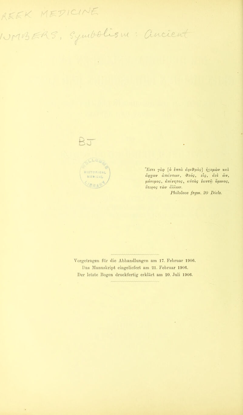 Eati. yao [ö «Jpi'&fiog] rjys^cbv ^o;t ccQ^cüv aTtävTmv, ■9'foff, slg, iav, [LOvi[Log, äv.ivr\rog, avrog kavvm ofioiog, triQog Tööv älXav. Phüolaos frgm. 20 Diels. Vorgetragen für die Abhandlungen am 17. Febimar 1906. Das Manuskript eingeliefert am 21. Februar 1906. Der letzte Bogen druckfertig erklärt am 20. Juli 1906.