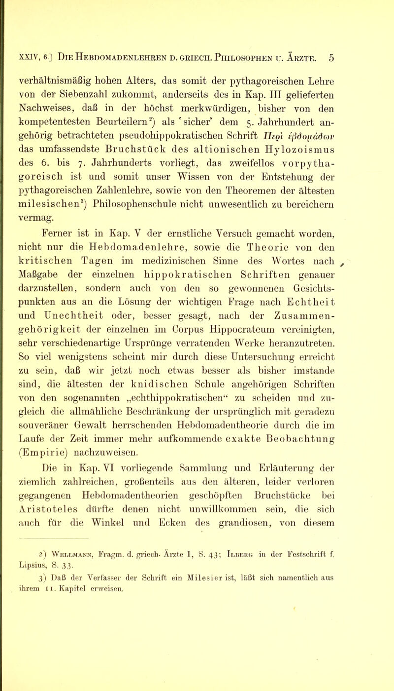 verhältnismäßig hohen Alters, das somit der pythagoreischen Lehre von der Siebenzahl zukommt, anderseits des in Kap. III gelieferten Nachweises, daß in der höchst merkwürdigen, bisher von den kompetentesten Beurteilernals 'sicher dem 5. Jahrhundert an- gehörig betrachteten pseudohippokratischen Schrift Ilegi f/idopadon- das umfassendste Bruchstück des altionischen Hylozoismus des 6. bis 7. Jahrhunderts vorliegt, das zweifellos vorpytha- goreisch ist und somit unser Wissen von der Entstehung der pythagoreischen Zahlenlehre, sowie von den Theoremen der ältesten milesischen®) Philosophenschule nicht unwesentlich zu bereichern vermag. Ferner ist in Kap. V der ernstliche Versuch gemacht worden, nicht nur die Hebdomadenlehre, sowie die Theorie von den kritischen Tagen im medizinischen Sinne des Wortes nach , Maßgabe der einzelnen hippokratischen Schriften genauer darzustelLen, sondern auch von den so gewonnenen Gesichts- punkten aus an die Lösung der wichtigen Frage nach Echtheit und Unechtheit oder, besser gesagt, nach der Zusammen- gehörigkeit der einzelnen im Corpus Hippocrateum vereinigten, sehr verschiedenartige Ursprünge verratenden Werke heranzutreten. So viel wenigstens scheint mir durch diese Untersuchung erreicht zu sein, daß wir jetzt noch etwas besser als bisher imstande sind, die ältesten der knidischen Schule angehörigen Schriften von den sogenannten „echthippokratischen“ zu scheiden und zu- gleich die allmähliche Beschränkung der ursprünglich mit geradezu souveräner Gewalt herrschenden Hebdomadentheorie durch die im Laufe der Zeit immer mehr aufkoniniende exakte Beobachtung (Empirie) nachzuweisen. Die in Kap. VI vorliegende Sammlung und Erläuterung der ziemlich zahlreichen, großenteils aus den älteren, leider verloren gegangenen Hebdomadentheorien geschöpften Bruchstücke bei Aristoteles dürfte denen nicht unwillkommen sein, die sich auch für die Winkel und Ecken des grandiosen, von diesem 2) Weltmann, Fragm. d. griech. Ärzte I, S. 43; Ilberg in der Festschrift f. Lipsius, S. 33. 3) Daß der Verfasser der Schrift ein Milesier ist, läßt sich namentlich aus ihrem 11. Kapitel erweisen.