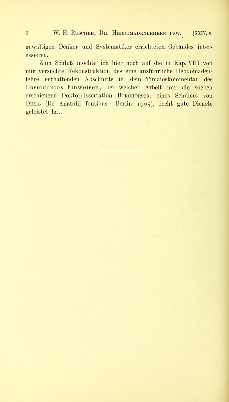 gewaltigen Denker und Systematiker errichteten Gebäudes inter- essieren. Zum Schluß möchte ich hier noch auf die in Kap. VIII von mir versuchte Rekonstruktion des eine ausführliche Hebdomaden- lehre enthaltenden Abschnitts in dem Timaioskommentar des Poseidonios hinweisen, bei welcher Arbeit mir die soeben erschienene Doktordissertation Borghorsts, eines Schülers von Diels (De Änatolii fontibus. Berlin 1905), recht gute Diente geleistet hat.