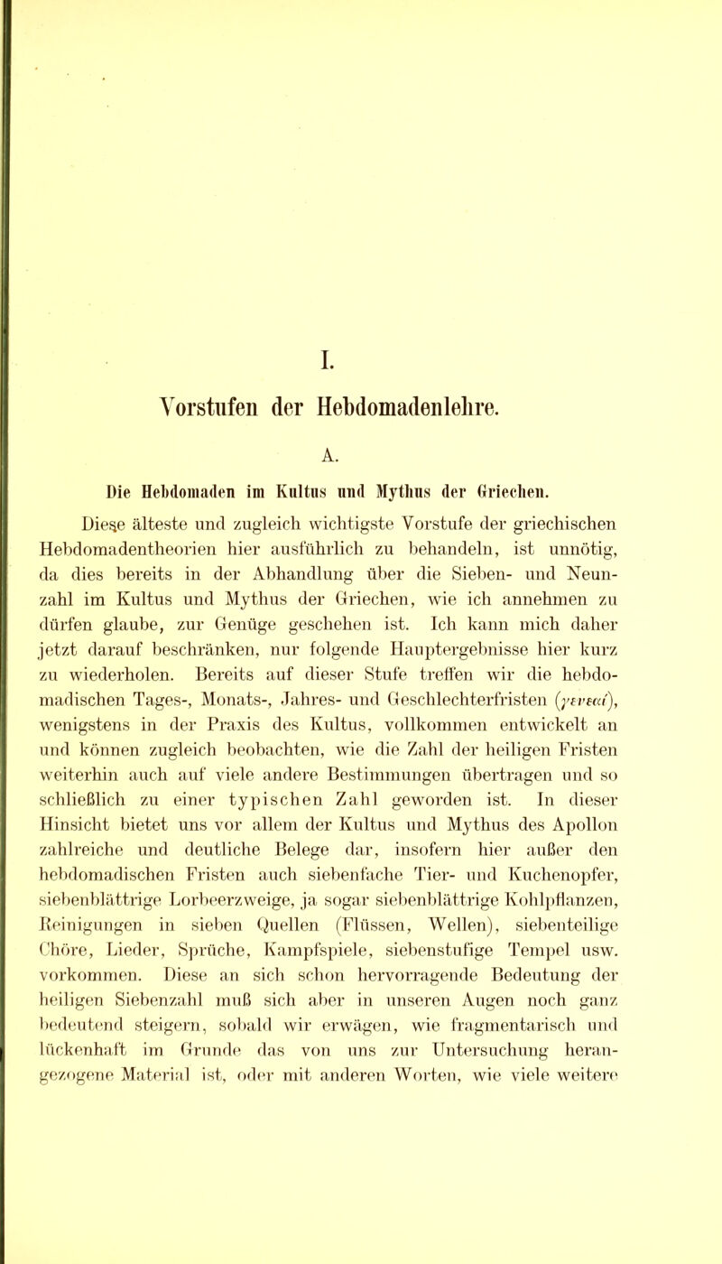 Vorstufen der Hebdomadenlelire. A. Die Hebdoniaden im Kultus und Mythus der Griechen. Die^e älteste und zugleich wichtigste Vorstufe der griechischen Hebdomadentheorien hier ausführlich zu behandeln, ist unnötig, da dies bereits in der Abhandlung über die Sieben- und Neun- zahl im Kultus und Mythus der Griechen, wie ich annehmen zu dürfen glaube, zur Genüge geschehen ist. Ich kann mich daher jetzt darauf beschränken, nur folgende Hauptergebnisse hier kurz zu wiederholen. Bereits auf dieser Stufe treffen wir die hebdo- madischen Tages-, Monats-, Jahres- und Geschlechterfristen (yeveca'), wenigstens in der Praxis des Kultus, vollkommen entwickelt an und können zugleich beobachten, wie die Zahl der heiligen Fristen weiterhin auch auf viele andere Bestimmungen übertragen und so schließlich zu einer typischen Zahl geworden ist. In dieser Hinsicht bietet uns vor allem der Knltns und Mythus des Apollon zahlreiche und deutliche Belege dar, insofern hier außer den hebdomadischen Fristen auch siebenfache Tier- und Kuchenopfer, siebenblättrige Lorbeerzweige, ja sogar siel)enblättrige Kohlpflanzeu, Peinigungen in sieben Quellen (Flüssen, Wellen), siebeuteilige Chöre, Lieder, Sprüche, Kampfspiele, siebenstufige Tempel usw. Vorkommen. Diese an sich sclnni hervorragende Bedeutung der heiligen Siebenzahl muß sich alier in unseren Augen noch ganz bedeutend steigern, sobald wir erwägen, wie fragmentarisch und lückenhaft im Grunde das von uns zur Untersuchung heran- gezogcme Materiril ist, oder mit anderen Woi-ten, wie viele weitere