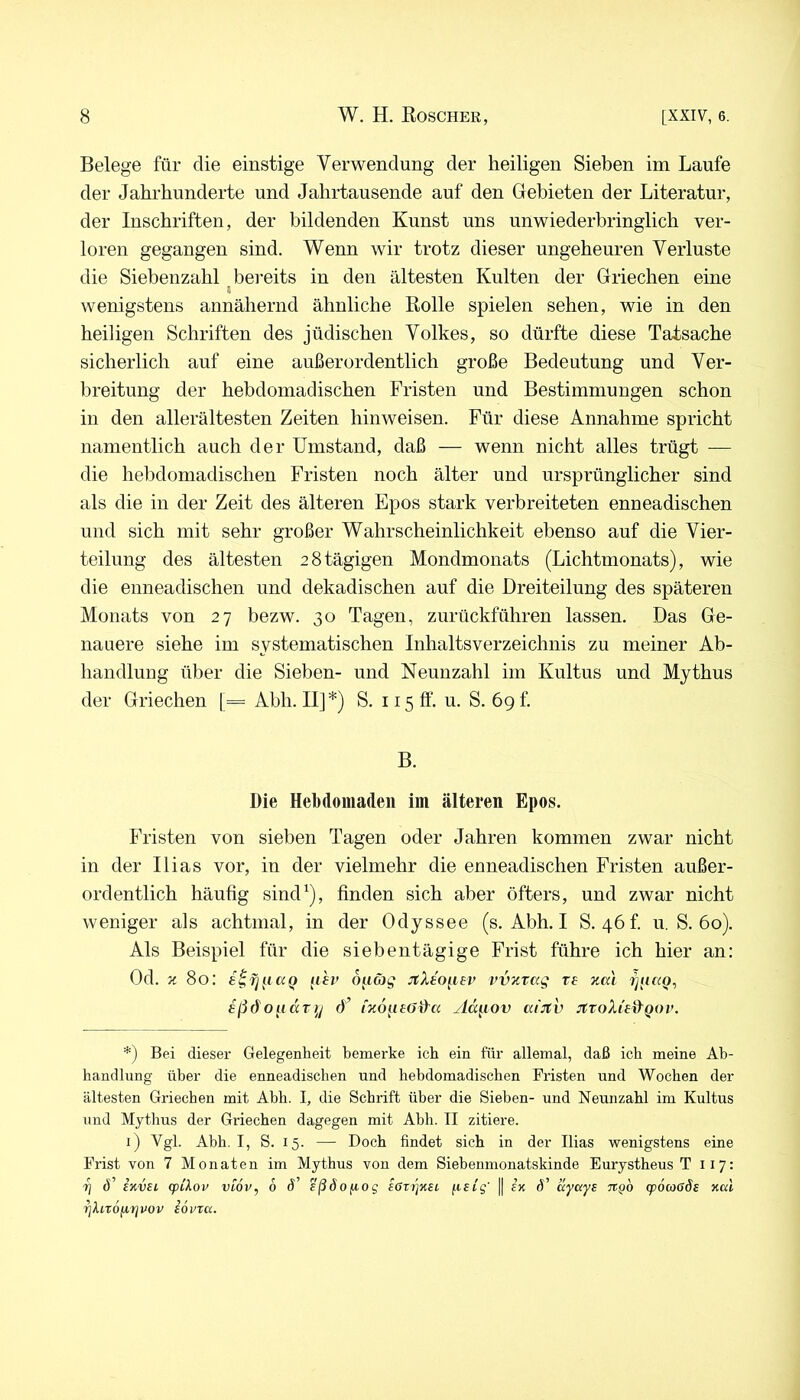 Belege für die einstige Verwendung der heiligen Sieben im Laufe der Jahrhunderte und Jahrtausende auf den Gebieten der Literatur, der Inschriften, der bildenden Kunst uns unwiederbringlich ver- loren gegangen sind. Wenn wir trotz dieser ungeheuren Verluste die Siebenzahl bereits in den ältesten Kulten der Griechen eine wenigstens annähernd ähnliche Eolle spielen sehen, wie in den heiligen Schriften des jüdischen Volkes, so dürfte diese Tatsache sicherlich auf eine außerordentlich große Bedeutung und Ver- breitung der hebdomadischen Fristen und Bestimmungen schon in den allerältesten Zeiten hinweisen. Für diese Annahme spricht namentlich auch der Umstand, daß — wenn nicht alles trügt — die hebdomadischen Fristen noch älter und ursprünglicher sind als die in der Zeit des älteren Epos stark verbreiteten enneadischen und sich mit sehr großer Wahrscheinlichkeit ebenso auf die Vier- teilung des ältesten 28tägigen Mondmonats (Lichtmonats), wie die enneadischen und dekadischen auf die Dreiteilung des späteren Monats von 27 bezw. 30 Tagen, zurückführen lassen. Das Ge- nauere siehe im systematischen Inhaltsverzeichnis zu meiner Ab- handlung über die Sieben- und Neunzahl im Kultus und Mythus der Griechen [= Abh. II]*) S. 115 ff. u. S. 69 f. B. Die Hebdomaden im älteren Epos. Fristen von sieben Tagen oder Jahren kommen zwar nicht in der Ilias vor, in der vielmehr die enneadischen Fristen außer- ordentlich häufig sind^), finden sich aber öfters, und zwar nicht weniger als achtmal, in der Odyssee (s. Abh. I 8.46! u. S. 60). Als Beispiel für die siebentägige Frist führe ich hier an: Od. z 80; s^fj^iaQ (ih> ouäg jtXeo^iev vvztccg xe %al r]iucQ^ eßdo^idx]/ d’ fzö^ieö&a ylä^iov ai:itv JttoXieü^Qov. *) Bei dieser Gelegenheit bemerke ich ein für allemal, daß ich meine Ab- handlung über die enneadischen und hebdomadischen Fristen und Wochen der ältesten Griechen mit Abh. I, die Schrift über die Sieben- und Neunzahl im Kultus und Mythus der Griechen dagegen mit Abh. II zitiere. i) Vgl. Abh. I, S. 15. — Doch findet sich in der Ilias wenigstens eine Frist von 7 Monaten im Mythus von dem Siebenmonatskinde Eurystheus T 117: 7j d’ invEi. (p/Aor vlov, 6 d’ sßdofiog ißzipet, ftftg' || ek d’ äyayE ngb (pötoßde nal ^InöfiTjuov Eovra.