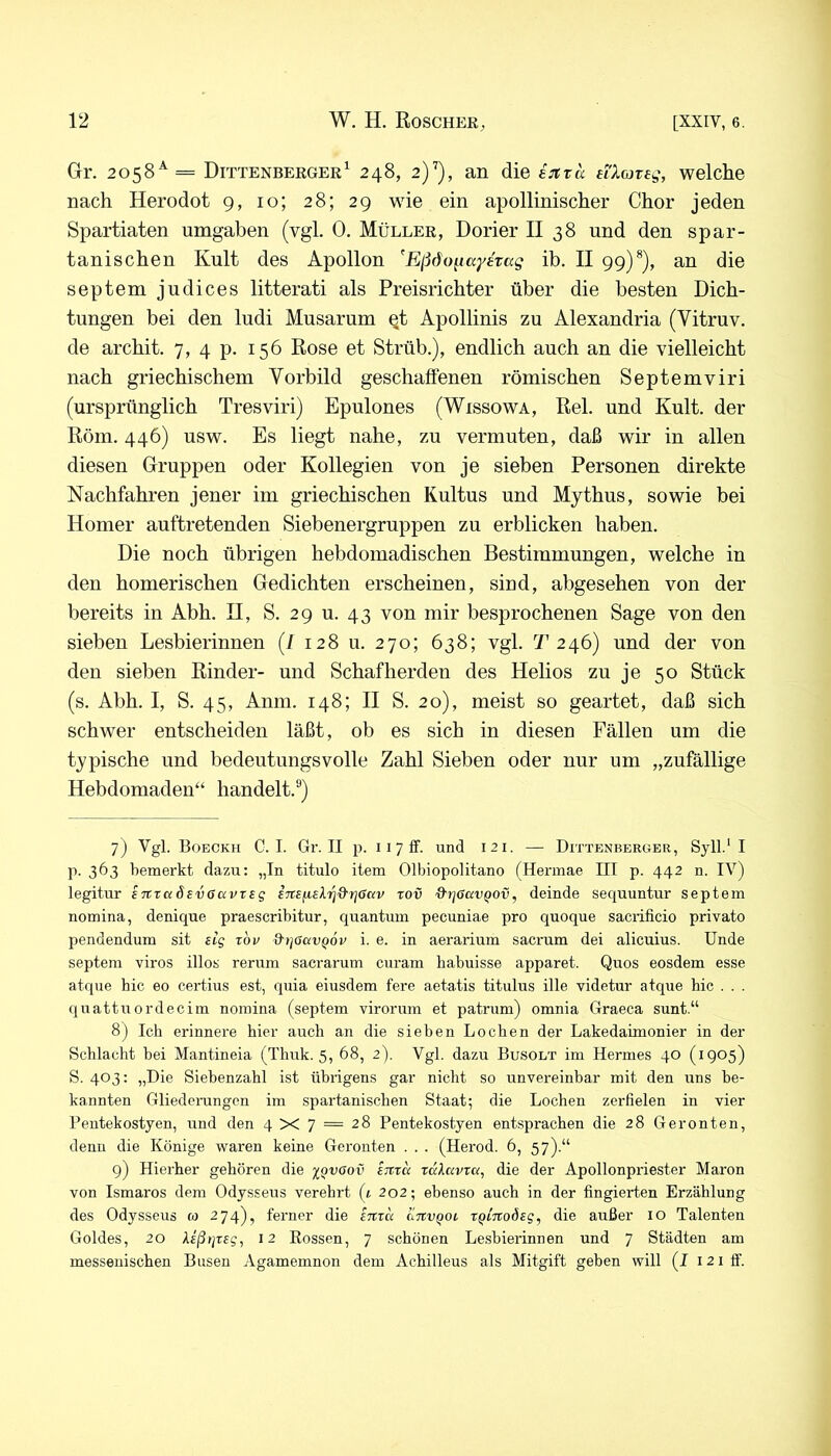 Gr. 2058^= Dittenberger^ 248, 2)''), an die ijtra eiXojteg, welche nach Herodot 9, 10; 28; 29 wie ein apollinischer Chor jeden Spartiaten umgaben (vgl. 0. Müller, Dorier II 38 und den spar- tanischen Kult des Apollon 'Eßdo^iaydtag ib. II 99)*), an die septem judices litterati als Preisrichter über die besten Dich- tungen bei den ludi Musarum Qt Apollinis zu Alexandria (Vitruv. de archit. 7, 4 p. 156 Rose et Strüb.), endlich auch an die vielleicht nach griechischem Vorbild geschaffenen römischen Septemviri (ursprünglich Tresviri) Epulones (Wissowa, Rel. und Kult, der Röm. 446) usw. Es liegt nahe, zu vermuten, daß wir in allen diesen Gruppen oder Kollegien von je sieben Personen direkte Nachfahren jener im griechischen Kultus und Mythus, sowie bei Homer auftretenden Siebenergruppen zu erblicken haben. Die noch übrigen hebdomadischen Bestimmungen, welche in den homerischen Gedichten erscheinen, sind, abgesehen von der bereits in Abh. II, S. 29 u. 43 von mir besprochenen Sage von den sieben Lesbierinnen (/ 128 u. 270; 638; vgl. T 246) und der von den sieben Rinder- und Schafherden des Helios zu je 50 Stück (s. Abh. I, S. 45, Anm. 148; II S. 20), meist so geartet, daß sich schwer entscheiden läßt, ob es sich in diesen Fällen um die typische und bedeutungsvolle Zahl Sieben oder nur um „zufällige Hebdomaden“ handelt.®) 7) Vgl. Boeckh 0. I. Gr. II p. iiylF. und 121. — Dittbnberger, Syll.' I p. 363 bemerkt dazu: „In titulo item Olbiopolitano (Hermae III p. 442 n. IV) legitur eTtrciSsvGavrsg rov &rj6c(VQ0v, deinde sequuntur septem nomina, denique praescribitur, quantum pecuniae pro quoque saciificio privato pendendum sit sig rbu d'tjöav^oi' i. e. in aerarium sacrum dei alicuius. Unde septem viros illos rerum sacrarum curam habuisse apparet. Quos eosdem esse atque bic eo certius est, quia eiusdem fere aetatis titulus ille videtur atque hic . . . quattuordecim nomina (septem virorum et patrum) omnia Graeca sunt.“ 8) Ich erinnere hier auch an die sieben Lochen der Lakedaimonier in der Schlacht bei Mantineia (Thuk. 5, 68, 2). Vgl. dazu Busolt im Hermes 40 (1905) S. 403: „Die Siebenzahl ist übrigens gar nicht so unvereinbar mit den uns be- kannten Gliederungen im spartanischen Staat; die Lochen zerfielen in vier Pentekostyen, und den 4 X 7 = 28 Pentekostyen entsprachen die 28 Geronten, denn die Könige waren keine Geronten . . . (Herod. 6, 57).“ 9) Hierher gehören die -j^Qvaov Eitra xälavxa^ die der Apollonpriester Maron von Ismaros dem Odysseus verehrt (t 202; ebenso auch in der fingierten Erzählung des Odysseus « 274), ferner die Eitxa aitvqoi xqinoÖEg, die außer 10 Talenten Goldes, 20 XEßtjXEg, 12 Rossen, 7 schönen Lesbierinnen und 7 Städten am messenischen Busen Agamemnon dem Achilleus als Mitgift geben will (I 121 ff.