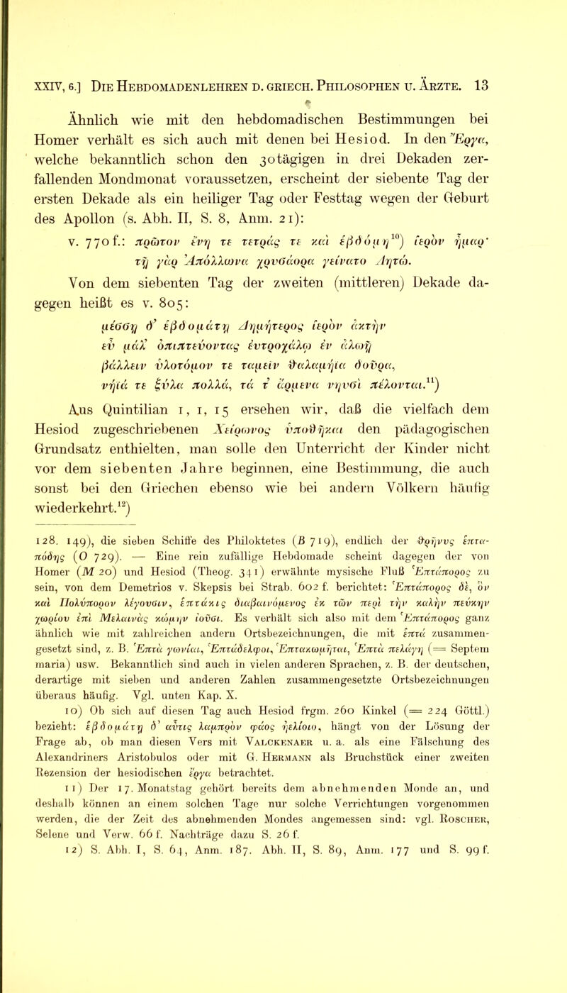 Ähnlich wie mit den hebdomadischen Bestimmungen bei Homer verhält es sich auch mit denen bei Hesiod. In den welche bekanntlich schon den 30 tägigen in drei Dekaden zer- fallenden Mondmonat voraussetzen, erscheint der siebente Tag der ersten Dekade als ein heiliger Tag oder Festtag wegen der Geburt des Apollon (s. Abh. II, S. 8, Anm. 21): V. 770 f.: JtQCJTOi’ tviq re rergcig rt y.ai legov ry yä(i ’AjtoXXcuva yjivOdoQa ytivaxo ^Ir/ra. Von dem siebenten Tag der zweiten (mittleren) Dekade da- gegen heißt es v. 805: Ueööy d’ ißd oiidv t^i zJyitrjtfoog leyov dxTijv £V ^idX’ oJtuttevoi'Tag ivvQoydXo) iv dXcoy ßdXXeiv vXov6y.oi> re TK^ieiv ^aXa^n'jia dovga^ vyid re ivXa jtoXXd, rd x aQ^ieva divö'i JltXovxaiß^) Aus Quintilian i, i, 15 ersehen wir, daß die vielfach dem Hesiod zugeschriebenen Xttom’og vjtoUfjyMi den pädagogischen Grundsatz enthielten, man solle den Unterricht der Kinder nicht vor dem siebenten Jahre beginnen, eine Bestimmung, die auch sonst bei den Griechen ebenso wie l^ei andern Völkern häulig wiederkehrt/^) 128. 149), die sieben Schiffe des Philoktetes (B 719), endlich der &(jijvvg ijcra- Tcodrjg (0 729). — Eine rein zufällige Hebdoinade scheint dagegen der von Homer (M 20) und Hesiod (Theog. 341) erwähnte mysische Eluß ^ETtrurtoQog zu sein, von dem Demetrios v. Skepsis bei Strab. 602 f. berichtet: ^EifcctnoQog de, uu xal riolvTtoQOv Xeyovoiv, intKnig diaßaii'Ofievog ix rwv iteol zr\v xakrjv Ttevxiji' %coQLuv inl Mskuivdg xojfitjv iovoi. Es verhält sich also mit dem ^ETtrdno^og gaiiz ähnlich wie mit zahlreichen andern Ortsbezeichnungen, die mit STtrd zusammen- gesetzt sind, z. B. ^Emu yu>vUa^ ’EmuÖEXfpoiAETtTctxM^iTiTca^ ^Emd Tukdyi] (= Septem maria) usw. Bekanntlich sind auch in vielen anderen Sprachen, z. B. der deutschen, derartige mit sieben und anderen Zahlen zusammengesetzte Ortsbezeichnuugen überaus häufig. Vgl. unten Kap. X. loj Ob sich auf diesen Tag auch Hesiod frgm. 260 Kinkel (= 224 Götti.) bezieht: eßdofidzy d' amig XctfiTt^ov cpdog z]Bkiou)^ hängt von der Lösung der Frage ab, ob man diesen Vers mit Valckenaer u. a. als eine Fälschung des Alexandriners Aristobulos oder mit G. Hermann als Bruchstück einer zweiten Rezension der hesiodischen iQya betrachtet. 11) Der 17. Monatstag gehört, bereits dem abnehmenden Monde an, und deshalb können an einem solchen Tage nur solche Verrichtungen vorgenommen werden, die der Zeit des abnehmenden Mondes angemessen sind: vgl. Roscher, Selene und Verw. 66 f. Nachträge dazu S. 26 f. 12) S. Abh. I, S. 64, Anm. 187. Abh. TI, S. 89, Anm. 177 und S. 99 f.