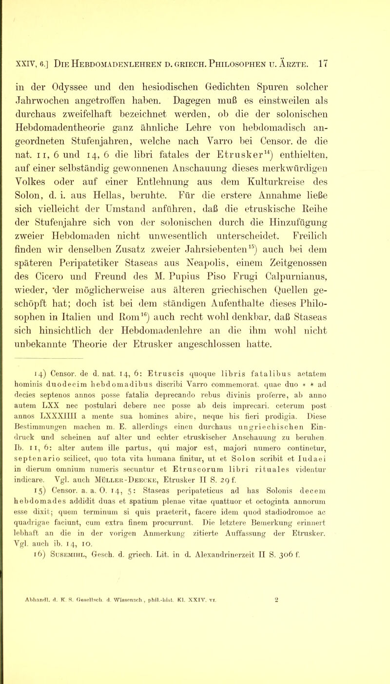 in der Odyssee und den hesiodischen Oedichten Spuren solcher Jahrwochen angetroffen hahen. Dagegen muß es einstweilen als durchaus zweifelhaft bezeichnet werden, ob die der solonischen Hebdomadentheorie ganz ähnliche Lehre von hebdoniadisch an- geordneten Stufenjahren, welche nach Varro liei Censor. de die nat. II, 6 und 14,6 die libri fatales der Etrusker^^) enthielten, auf einer selliständig gewonnenen Anschaunng dieses merkwürdigen Volkes oder auf einer Entlehnung aus dem Kulturkreise des Solon, d. i, aus Hellas, beruhte. Für die erstere Annahme ließe sich vielleicht der Umstand anführen, daß die etruskische Reihe der Stufenjahre sich von der solonischen durch die Hinzufügung zweier Helidomaden nicht unwesentlich unterscheidet. Freilich finden wir denselben Zusatz zweier JahrsiebenteiU’^) auch liei dem späteren Peripatetiker Staseas aus Neapolis, einem Zeitgenossen des Cicero und Freund des M. Pupius Piso Frugi Calpurnianus, wieder, *der möglicherweise aus älteren griechischen Quellen ge- schöpft hat; doch ist bei dem ständigen Aufenthalte dieses Philo- sophen in Italien und Rom auch recht wohl denkbar, daß Staseas sich hinsichtlich der Hebdomadenlehre an die ihm wohl nicht unbekannte Theorie der Etrusker angeschlossen hatte. 14) Censor. de d. nat. 14, 6: Etruscis quoque libris fatalibus aetatem hominis duodecim hebd omadibus discribi Varro commemorat. qnae diro >i< + ad decies septenos annos posse fatalia deprecando rcbus divinis proferre, ab anno autem LXX nec postulari debere nec posse ab deis imprccari. ceteriim post annos LXXXIlll a mente sua bomines abire, neque bis fieri prodigia. Diese Bestimmungen machen m. E. allerdings einen durchaus ungriecbischen Ein- druck und scheinen auf alter und echter etniskiscber Anschauung zu beruhen Ib. II, 6: alter autem ille partus, qui major est, majori numero continetur, septenario scilicet, quo tota vita bumaua finitur, ut et Solon scribit et ludaei in dierum omnium numeris secuntur et Etruscorum libri rituales videntur indicare. Vgl. auch Müller-Deecke, Etrusker IT S. 29 f. 15) Censor. a. a. 0. 14, 5: Staseas peripateticus ad bas Solonis deceni hebdomades addidit duas et spatiura plenae vitae quattuor et octoginta annorum esse dixit; quem terminuia si quis praeterit, facere idem quod stadiodromoe ac quadrigae faciunt, cum extra finem procurrunt. Die letztere Bemerkung erinnert lebhaft an die in der vorigen Anmerkung zitierte Auffassung der Etrusker. Vgl. auch ib. 14, 10. 16) SüSEMiHE, Gesch. d. griech. Lit. in d. Alexaudrinerzeit TI S. 306 t. Ahlianfll. fl. K S. d. Wisflcnsch , phil.-hist. Kl. XXTV. vr.