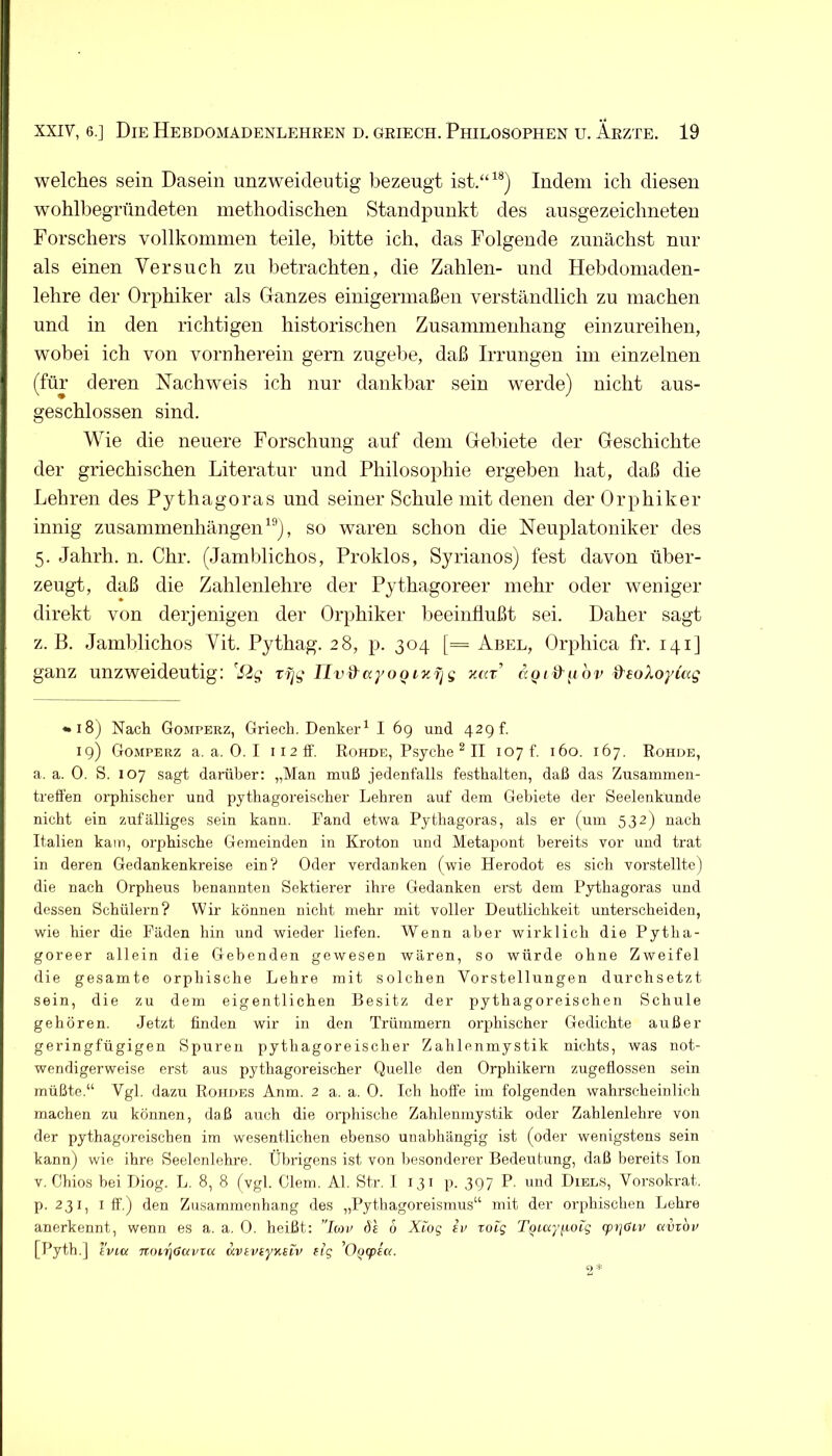 welches sein Dasein unzweideutig bezeugt ist.“^®) Indem ich diesen wohlbegründeten methodischen Standpunkt des ausgezeichneten Forschers vollkommen teile, bitte ich, das Folgende zunächst nur als einen Versuch zu betrachten, die Zahlen- und Hebdomaden- lehre der Orphiker als Ganzes einigermaßen verständlich zu machen und in den richtigen historischen Zusammenhang einzureihen, wobei ich von vornherein gern zugebe, daß Irrungen im einzelnen (für deren Nachweis ich nur dankbar sein werde) nicht aus- geschlossen sind. Wie die neuere Forschung auf dem Gebiete der Geschichte der griechischen Literatur und Philosophie ergeben hat, daß die Lehren des Pythagoras und seiner Schule mit denen der Orphiker innig Zusammenhängen^®), so waren schon die Neuplatoniker des 5. Jahrh. n. Ohr. (Jamblichos, Proklos, Syrianos) fest davon über- zeugt, daß die Zahlenlehre der Pythagoreer mehr oder weniger direkt von derjenigen der Orphiker beeinflußt sei. Daher sagt z. ß. Jamblichos Vit. Pythag. 28, p. 304 [== Abel, Orphica fr. 141] ganz unzweideutig: ’^Sig rf^g lIvd^ayoQiy.fjg äQt&^iov &eoXoyiag • 18) Nach Gomperz, Griech. Denker^ I 69 und 429 f. 19) Gomperz a, a. 0. I ii2ff. Rohde, Psyche ^ II 107 f. 160. 167. Rohde, a. a. 0. S. 107 sagt darüber: „Man muß jedenfalls festhalten, daß das Zusammen- treffen orphischer und pythagoreischer Lehren auf dem Gebiete der Seelenkunde nicht ein zufälliges sein kann. Fand etwa Pythagoras, als er (um 532) nach Italien kam, orphische Gemeinden in Kroton und Metapout bereits vor und trat in deren Gedankenkreise ein? Oder verdanken (wie Herodot es sich vorstellte) die nach Orpheus benannten Sektierer ihre Gedanken erst dem P3ffhagoras und dessen Schülern? Wir können nicht mehr mit voller Deutlichkeit unterscheiden, wie hier die Fäden hin und wieder liefen. Wenn aber wirklich die Pytha- goreer allein die Gebenden gewesen wären, so würde ohne Zweifel die gesamte orphische Lehre mit solchen Vorstellungen durchsetzt sein, die zu dem eigentlichen Besitz der pythagoreischen Schule gehören. Jetzt finden wir in den Trümmern orphischer Gedichte außer geringfügigen Spuren pythagoreischer Zahlenmystik nichts, was not- wendigerweise erst aus pythagoreischer Quelle den Orphikern zugeflossen sein müßte.“ Vgl. dazu Rohdes Anm. 2 a. a. 0. Ich hoffe im folgenden wahrscheinlich machen zu können, daß auch die orphisclie Zahlenmystik oder Zahlenlehre von der pythagoreischen im wesentlichen ebenso unabhängig ist (oder wenigstens sein kann) wie ihre Seelenlehre. Übrigens ist von besondei’er Bedeutung, daß bereits Ion V. Chios bei Diog. L. 8, 8 fvgl. Giern. Al. Str. I 131 p. 397 P. und Diels, Vorsokrat. p. 231, I ff.) den Zusammenhang des „Pythagoreismus“ mit der orphischen Lehre anerkennt, wenn es a. a. 0. heißt: ’Tmp dt 6 Xiog tp roig T^iccyfioig (ptjOiv kviop [Pyth.] ivLci 7T.()trj(Savra KVtviyKSiv tig '0(j(pta.