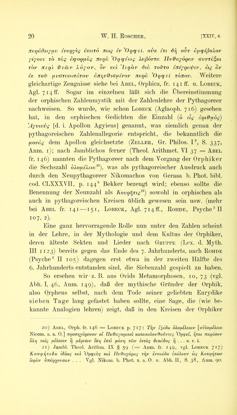 3taQadtiy[ia ^vaoyhg (■'XHro Jtcog iv ’Oofpei. ovz tri d-jj oitv ci^tcpi'ßoXov ytyovt ro tag äcpoQ^iag JtccQa ’ÜQtpecog Xaßövra Ih^d'ayoQav övvxa^ai rov jfto'i d'töjv Xoyov, ov zca ’^Itgbv öicc rovro tJttyoail^ti', ag av ix rov gvörixonürov ccjtTjvd’iOgivov Jtaoa ’OQtpai roitov. Weitere gleichartige Zeugnisse siehe bei Abel, Orphica, fr. 141 ff. u. Lobeck, Agl. 7141t. Sogar im einzelnen läßt sich die Übereinstimmung der orphischen Zahlenmystik mit der Zahlenlehre der Pythagoreer nach weisen. So wurde, wie schon Lobeck (Aglaoph. 716) gesehen hat, in den orphischen Gedichten die Einzahl (6 tlg ciQi%-gög) ’Ayvitvg [d. i. Apollon Agyieus] genannt, was ziemlich genau der pythagoreischen Zahlenallegorie entspricht, die bekanntlich die govdg dem Apollon gleichsetzte (Zeller, Gr. Philos. P, S. 337, Anm. i); nach Jamblichos ferner (Theol. Arithmet. VI 37 = Abel fr. 146) nannten die Pythagoreer nach dem Vorgang der Orphiker die Sechszahl oXogiXtia^^), was als pythagoreischer Ausdruck auch durch den Neu pythagoreer Nikomachos von Gerasa b. Phot. bibl. cod. CLXXXVII, p. 144'’ Bekker bezeugt wird; ebenso sollte die Benennung der Neunzahl als Kovofirig^^) sowohl in orphischen als auch in pythagoreischen Kreisen üblich gewesen sein usw. (mehr bei Abel fr. 141 —151, Lobeck, Agl. 7140'., Kohde, Psyche MI 107, 2). Eine ganz hervorragende Eolle nun unter den Zahlen scheint in der Lehre, in der Mythologie und dem Kultus der Orphiker, deren älteste Sekten und Lieder nach Gruppe (Lex. d. Myth. III 1123) bereits gegen das Ende des 7. Jahrhunderts, nach Eohde (Psyche^ II 105) dagegen erst etwa in der zweiten Hälfte des 6. Jahrhunderts entstanden sind, die Siebenzahl gespielt zu haben. So ersehen wir-z. B. aus Ovids Metamorphosen, 10, 73 (vgl. Abh. I, 46, Anm. 149), daß der mythische Gründer der Orphik, also Orpheus selbst, nach dem Tode seiner geliebten Eurydike sieben Tage lang gefastet haben sollte, eine Sage, die (wie be- kannte Analogien lehren) zeigt, daß in den Kreisen der Orphiker 20) AiiEL, Orph. fr. 146 = Lobeck p. 717: Trjv e'^döa olo^sksiav [orlofifA-ft« Nicom. a. a. 0.] 7CQ06r]y6Qsvov ot Uv&ayoQiKol xarccKoXovd'Ovmsg ^OQcpti,, Tjroi TtuQoöov oX'Y] toig ^sXeöiv ^ fiSQSGiv i'arj iörl fiovt] tav ivrog dtnaSog rj ... x. r. X. 21) Jambl. Theol. Arithm. IX § 59 (= Abel fr. 149, vgl. Lobeck 717) KovQTjtida löicog xul 'Oqtptvg xal TlvQ'uyÖQag Trjr IvvEccöa ixuXovv wj Kov^ijvcop lEQm’ vTtKQiovGav . . . Vgl. Nikom. h. Phot. a. a. 0. b. Ahh. II, S. 38, Anm. 90.