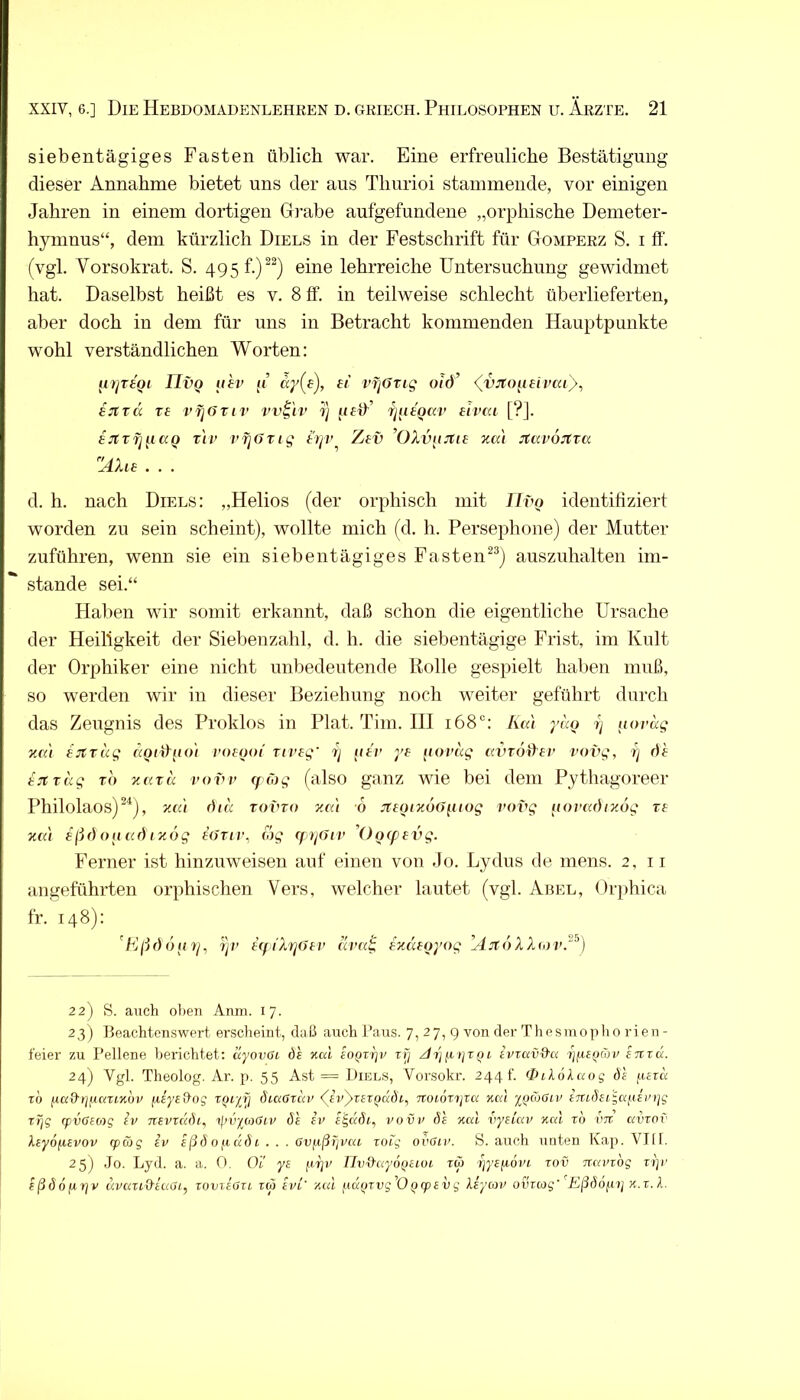 siebentägiges Fasten üblich war. Eine erfreuliche Bestätigung dieser Annahme bietet uns der aus Thurioi stammende, vor einigen Jahren in einem dortigen Gi'abe aufgefundene „orphische Demeter- hymnus“, dem kürzlich Diels in der Festschrift für Gomperz S. i ff. (vgl. Vorsokrat. S. 495 f.)^^) eine lehrreiche Untersuchung gewidmet hat. Daselbst heißt es v. 8 ff. in teilweise schlecht überlieferten, aber doch in dem für uns in Betracht kommenden Hauptpunkte wohl verständlichen Worten: IIvo uei> ji’ ff vfjOrig oid’ <^vjto^ieivai}, ijtTCi Tf vijöTiv vv^'iv rj f/fff’ rjtitQav eivcu [?]. sjtTfj^iccQ Tiv pfjOrtg triv Ztv ’OXvijJtie %ai JtavoJtva Älu ... d. h. nach Diels: „Helios (der orphisch mit JIvq identifiziert worden zu sein scheint), wollte mich (d. h. Persephone) der Mutter zuführen, wenn sie ein siebentägiges Fasten^^) auszuhalten im- stande sei.“ Hallen wir somit erkannt, daß schon die eigentliche Ursache der Heiligkeit der Siebenzahl, d. h. die siebentägige Frist, im Kult der Orphiker eine nicht unbedeutende Rolle gespielt halien muß, so werden wir in dieser Beziehung noch weiter geführt durch das Zeugnis des Proklos in Plat. Tim. HI 168“: luü yuo ij uoväg 'KCi'i ijtrag aoi^\nn voeooi ui’fg' 7j (lär ye (lovc'ig (WTodsv vovg, tj df tjträg TO y.cixa vovv cf öjg (also ganz wie bei dem Pythagoreer Philolaos)^^), yMi diä tovto ym 6 JttQiyöd[iiog vovg iiovadiyog re ycä sßfi Olt (Cf) I yog tdriv, (og q^^t/div 'Oo(pevg. Ferner ist hinzuweisen auf einen von Jo. Lydus de mens. 2, ii angeführten orphischen Vers, welcher lautet (vgl. Abel, Orphica fr. 148): TjV HfiXrjdtv tlva^ tyäioyog ’AjtöXX<ov.‘‘‘^) 22) 8. auch ol)eii Anm. 17. 23) Beachtenswert erscheint, daß auch Paus. 7,27,9 von der T h e s m o p h 0 r i e n - leier zu Pellene bei’iclitet: äyovöt. dl ycd eoprpr tf] z/t'j/.i ijtqi ivvavO-a enzd. 24) Vgl. Theolog. Ar. p. 55 Ast = Diels, Vorsokr. 244 t'. (Dilökaog dl yezd z'o nad'riyciZLyhv pEyeOog TQi'iy diciGzuv AvyzezQuÖi^ Trotdri^ra Kal 'ifjioGiv imösigayein^g zT]g (pvGeag iv nsvzddi^ ijjvyaGtv dl ev s^udi, vovv dl %al vysiav Kal zo vtz avzov kiy6fA,evov rpäg iv ißdo^iddi . . . Gvfißrjvai zoig ovGiv. S. auch unten Kap. VJll. 25) .Jo. Ijyd. a. a. 0. Oi' ye yrjv IIv&ayoQiioL tw ijyzfiovi, zov zzavzdg z))r ißdofirjv dvazi&iaGi, zovzeGzi zio ivL' Kid fidpTUg’Opqetug Xiyiov ovziog' ’^Kßdofvtj k.z.I.