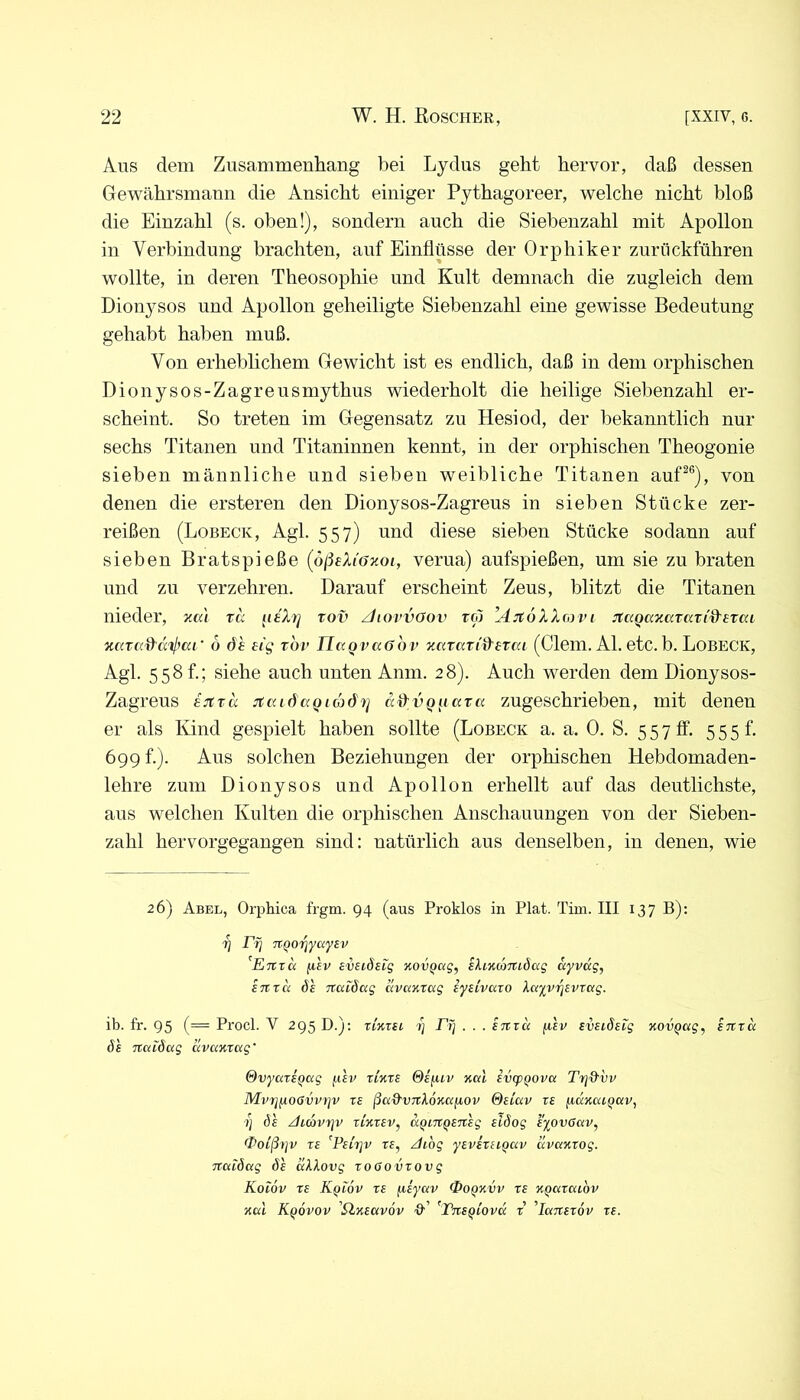 Aus dem Zusammenhang bei Lydus geht hervor, daß dessen Gewährsmann die Ansicht einiger Pythagoreer, welche nicht bloß die Einzahl (s. oben!), sondern auch die Siebenzahl mit Apollon in Verbindung brachten, anf Einflüsse der Orphiker zuriickführen wollte, in deren Theosophie und Kult demnach die zugleich dem Dionysos und Apollon geheiligte Siebenzahl eine gewisse Bedeutung gehabt haben muß. Von erheblichem Gewicht ist es endlich, daß in dem orphischen Dionysos-Zagreusmythus wiederholt die heilige Siebenzahl er- scheint. So treten im Gegensatz zu Hesiod, der bekanntlich nur sechs Titanen und Titaninnen kennt, in der orphischen Theogonie sieben männliche und sieben weibliche Titanen auf^®), von denen die ersteren den Dionysos-Zagreus in sieben Stücke zer- reißen (Lobeck, Agl. 557) nnd diese sieben Stücke sodann auf sieben Bratspieße (ößeXiöJioi, verua) anfspießen, um sie zu braten nnd zu verzehren. Darauf erscheint Zeus, blitzt die Titanen nieder, neu %a iieXrj rov ZhovvOov ro) ’AjtoXXmvi JtciQazatan'&erai zaTC(d'(X'4^ca‘ 6 öh eig tbv IIctQvuöbv ZKrari^srea (dein. Al. etc. b. LoBECK, Agl. 558 t.; siehe auch unten Anm. 28). Auch werden dem Dionysos- Zagreus BJtxa jtciidaQiädii] a^vQ^iaxa zugeschrieben, mit denen er als Kind gespielt haben sollte (Lobeck a. a. 0. S. 5 5 7 ff. 5 5 5 f. 699 f.). Aus solchen Beziehungen der orphischen Hebdomaden- lehre zum Dionysos und Apollon erhellt auf das deutlichste, aus welchen Kulten die orphischen Anschanungen von der Sieben- zahl hervorgegangen sind: natürlich aus denselben, in denen, wie 26) Abel, Orphica frgm. 94 (aus Proklos in Plat. Tiui. III 137 B): Tj Ft] TtQorjyayBv ^Enxa fiev sveiösig novQag, ihKcoTtidag ayvdg, ETtrd öe TCatöag dvaKrag lytivaxo XayyriBvxag. ib. fr. 95 (= Procl. V 295 D.); xIkxh rj -T/j . . . inxa fi'sv svudeig xovQag, snxa ÖS Ttctidag avazxcxg' SvyaxiQccg j.iev xixxs @Sfuv xai ivcpQOva Trj&vv MvT]fxoßvvt]v xs ßa&VTtXözafiov ®iiav xe fidiuxi,Qc<v, 1) (3£ ^idvTJV xizXEV, aQLTtQETtEg ElÖog EyOVGCiV, ^oißrjv XE 'PftTjv XE, /ilog yEvixuQav dvazxog. Ttaiöag öe ccXXovg xooovxovg Koi6v XE Kqiov xe (liyav Ooqzvv xe ZQcixaibv zeti Kqovov 'SlzEccvov '9’’ ^TiiEQiovd x 'Icctxexov xe.