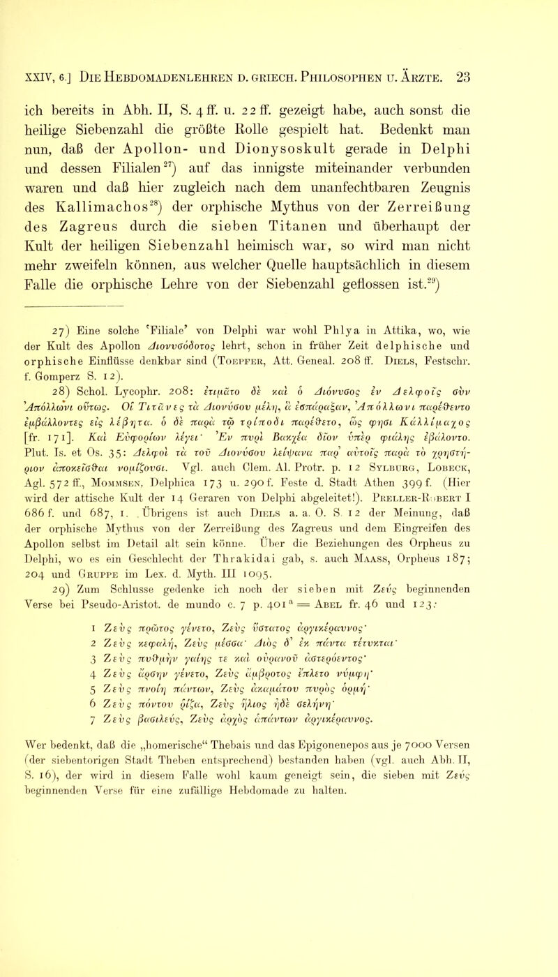 ich bereits in Abh, II, S. 4 ff. u. 2 2 ff. gezeigt habe, auch sonst die heilige Siebenzahl die größte Rolle gespielt hat. Bedenkt man nun, daß der Apollon- und Dionysoskult gerade in Delphi und dessen Filialen^’') auf das innigste miteinander verbunden waren und daß hier zugleich nach dem unanfechtbaren Zeugnis des Kallimachos^®) der orphische Mythus von der Zerreißung des Zagreus durch die sieben Titanen und überhaupt der Kult der heiligen Siebenzahl heimisch war, so wird man nicht mehr zweifeln können, aus welcher Quelle hauptsächlich in diesem Falle die orphische Lehre von der Siebenzahl geflossen ist.“^) 27) Eine solche 'Filiale’ von Delphi war wohl Phlya in Attika, wo, wie der Kult des Apollon JiovvöodoTog lehrt, schon in früher Zeit delphische und orphische Einflüsse denkbar sind (Toepfer, Att. Geneal. 208 tf. Diels, Festschr. f. Gomperz S. 12). 28) Schol. Lycophr. 208: fTtfißro ds 6 /liövvcog iv Jslcpoig 6vv 'Anöllavi ovrag. Ot Titüvtg xa /hovvaov a iöTCKQa^cn'^ AnöXXavi Tta^sd'euxo ilißüklovrsg Big leßijxa. 6 ds xtaQu ra xqinodi mxqi^sxo, a>g xprpL Kukki^cixog [fr. 171]. Kal Evxpooiav Xiysi' 'Ev txvqI BaK-fiu dtov VTtSQ (pi(xXr]g sßdXovro. Plut. Is. et Os. 35: AsX(f}ol xd xov zhovvOov XsLipai>a naQ avxoig na^d xo 2QX]Oxrj- Qiov dTxoKBia&ai vofxi^ovGi. Vgl. auch Giern. Al. Protr. p. 12 Syliujrg, Lobeck, Agl. 572II'., Mommsen, Delphica 173 u. 29of. Feste d. Stadt Athen 3Q9 f. (Hier wird der attische Kult der 14 Geraren von Delphi abgeleitet!). Pkei,ler-R;>bert I 686 f. und 687, i. Übrigens ist auch Diels a. a. 0. S 12 der Meinung, daß der orphische Mythus von der Zerreißung des Zagi'eus und dem Eingreifen des Apollon selbst iin Detail alt sein könne. Ülier die Beziehungen des Orpheus zu Delphi, wo es ein Geschlecht der Thrakidai gab, s. auch Maass, Orpheus 187; 204 und Gruppe im Lex. d. Myth. 111 1095. 2 g) Zum Schlüsse gedenke ich noch der sieben mit Zsvg beginnenden Verse bei Pseudo-Aristot. de mundo c. 7 p. 401“’ = Abel fr. 46 und 123.- 1 Zsvg TTQmxog ys'vsxo, Zsvg vßxaxog d^yms^avvog' 2 ZjSvg %sq)aXrj^ Zsvg fisßOa' Aidg Ü’ sk ndvxa xsxvnxai' 3 Zsvg Ttv&firjv yatxjg xs Kal ov()avov doxsQOSVXog' 4 Zsvg d^Gtjv ysvsxo, Zsvg dfxßijoxog snXsxo PUfiqDi;' 5 ZjSvg nvohj Txdvxoiv, Zsvg dxafidxov xtvodg 6 Zsvg novrov ßi'Qa^ Zsvg ijXiog i]d's GsXx\vx]' 7 Zsvg ßaOiXsvg, Zsvg d/jydg dxtdvxcov KQyiKSQavvog. Wer bedenkt, daß die „homerische“ Thebais und das Epigonenepos aus je 7000 Versen [der siebentorigen Stadt Theben entsprechend) bestanden haben (vgl. auch Abh. II, S. 16), der wird in diesem Falle wohl kaum geneigt sein, die sieben mit Zsvg beginnenden Verse für eine zufällige Hebdomade zu halten.