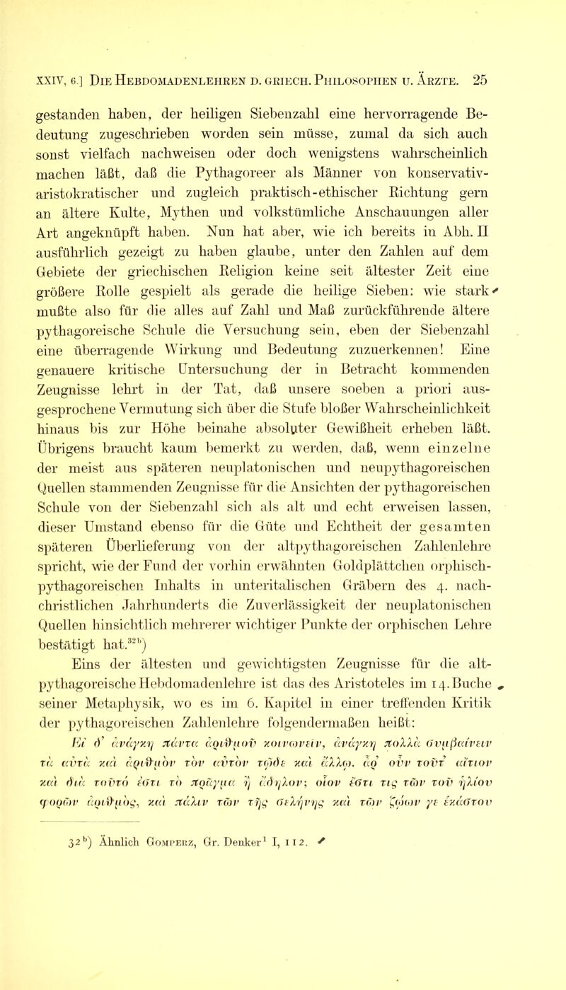 gestanden haben, der heiligen Siebenzahl eine hervorragende Be- deutung zugeschrieben worden sein müsse, zumal da sich auch sonst vielfach nachweisen oder doch wenigstens wahrscheinlich machen läßt, daß die Pythagoreer als Männer von konservativ- aristokratischer und zugleich praktisch-ethischer Kichtung gern an ältere Kulte, Mythen und volkstümliche Anschauungen aller Art angeknüpft haben. Nun hat aber, wie ich bereits in Abh. II ausführlich gezeigt zu haben glaube, unter den Zahlen auf dem Gebiete der griechischen Eeligion keine seit ältester Zeit eine größere Rolle gespielt als gerade die heilige Sieben: wie starke mußte also für die alles auf Zahl und Maß zurückführeude ältere pythagoreische Schule die Versuchung sein, eben der Siebenzahl eine überragende Wirkung und Bedeutung zuzuerkennen! Eine genauere kritische üntersuchung der in Betracht kommenden Zeugnisse lehrt in der Tat, daß unsere soeben a priori aus- gesprochene Vermutung sich über die Stufe bloßer Wahrscheinlichkeit hinaus bis zur Höhe beinahe alisoUiter Gewißheit erheben läßt. Übrigens braucht kaum liemerkt zu werden, daß, wenn einzelne der meist aus späteren neuplatonischen und neupythagoreischeu Quellen stammenden Zeugnisse für die Ansichten der pythagoreischen Schule von der Siebenzahl sich als alt und echt erweisen lassen, dieser Umstand ebenso für die Güte und Echtheit der gesamten späteren Überlieferung von der altpythagoreischen Zahlenlehre spricht, wie der Fund der vorhin erwähnten Goldplättchen orphisch- pythagoreischen Inhalts in unteritaliscben Gräliern des 4. nach- christlichen Jahrhunderts die Zuverlässigkeit der neuplatonischen Quellen hinsichtlich mehrerer wichtiger Punkte der orphischen Lehre bestätigt hat.^^'’) Eins der ältesten und gewichtigsten Zeugnisse für die alt- pythagoreische Hebdomadenlehre ist das des Aristoteles im 14. Buche ^ seiner Metaphysik, wo es im 6. Kapitel in einer treffenden Kritik der pythagoreischen Zahlenlehre folgendermaßen heißt: El J’ uvccynrj jfävTcc äoiihiov 7u>trioriiv, äväyy.rj jfoXXä (Jviijiixiveiv TU c.vxa nai ccQr^uov tov mnov t(oi)s xai aXXio. oiu> rovr cdtiov vm\ dii'i TOVTO tOTi TO Jtoicyii« ij i.dijXov, olov tdri rig t(oi> tov 'tjXi'ov (f ooiov noiiXtiog, za'i JtuXiv Tior Tfjg citXrjVijg zm Tior folou' yf tzdiJTOv 32'’) Ähnlich Gomperz, Gr. Denker’ I, 112. ^