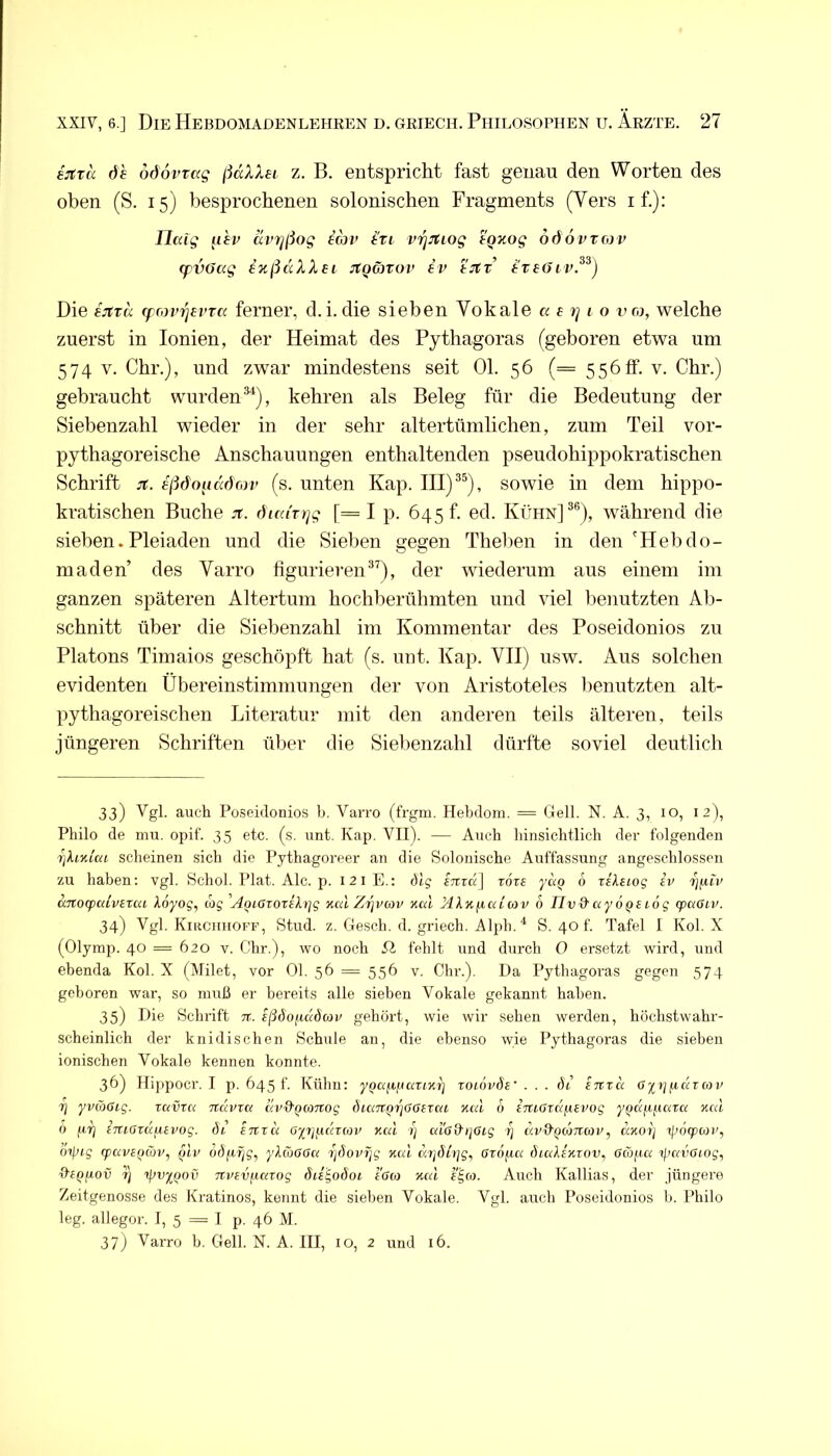 ijtra öh odovvag ßäXXei z. B. entspricht fast genau den Worten des oben (S. 15) besprochenen solonischen Fragments (Vers if.): Uaig iihv avTjßog in vriJtLog tQxog ööövvnv (fvöag izßdXXei JtQävirv iv tJtr i'reöiv.^^) Die ijtrd fforv7]evTa ferner, d.i.die sieben Vokale a i rj i o vco, welche zuerst in lonien, der Heimat des Pythagoras (geboren etwa um 574 V. Chr.), und zwar mindestens seit Ol. 56 (= 556 ff. v. Chr.) gebraucht wurden^), kehren als Beleg für die Bedeutung der Siebenzahl wieder in der sehr altertümlichen, zum Teil vor- pythagoreische Anschauungen enthaltenden pseudohippokratischen Schrift jt. eßdoiiddojv (s. unten Kap. III) sowie in dem hippo- kratischen Buche JT. fhca'Tt]g [= I p. 645 t. ed. Kühn]®®), während die sieben.Pleiaden und die Sieben gegen Theben in den'Hebdo- maden’ des Varro figurierender wiederum aus einem im ganzen späteren Altertum hochberühmten und viel benutzten Ab- schnitt über die Siebenzahl im Kommentar des Poseidonios zu Platons Timaios geschöpft hat (s. unt. Kap. VII) usw. Aus solchen evidenten Übereinstimmungen der von Aristoteles lienutzten alt- pythagoreischen Literatur mit den anderen teils älteren, teils jüngeren Schriften ülier die Siebenzahl dürfte soviel deutlich 33) auch Poseidonios b. Varro (frgm. Hebdora. = Gell. N. A. 3, 10, 12), Philo de rau. opif. 35 etc. (s. unt. Kap. VII). — Auch hinsichtlich der folgenden rikiyJca scheinen sich die Pythagoreer an die Solonische Auffassung angeschlossen zu haben; vgl. Schob Plat. Ale. p. 121E.; dlg STtra] rors ynp 6 TsXeiog ev anoq)alvtXtti Adyo?, cbg AoiGzoxih]g nal Zrjvav xal Akttfiaiav 6 TIvd'ayoQSiog cpaOiv. 34) Vgl. KiiiciiHOFF, Stud. z. Gesell, d. griech. Alph. ^ S. 40 f. Tafel I Kol. X (Olymp. 40 = 620 V. Chr.), wo noch SX fehlt und durch 0 ersetzt wird, und ebenda Kol. X (Milet, vor Ol. 56 = 556 v. Chr.). Da Pythagoras gegen 574 geboren war, so muß er bereits alle sieben Vokale gekannt haben. 35) Die Schrift n. eßöoixudcov gehört, wie wir sehen werden, höchstwahr- scheinlich der knidischen Schule an, die ebenso wie Pythagoras die sieben ionischen Vokale kennen konnte. 36) Hippocr. I p. 645 t. Kühn: yQafxiiaxinr) xoiövöe' . . . Öi ixrxd Gyrj^dxnu 7j yvcöGig. xavxa txuvxci civO'QCOTtog öuiTX.Qr]GGiX(tL mu 6 iTtiGxdfievog y^d/cfiaxa xed 0 jixj iTUGxdfXivog. di inxu Gpj/xuxrou xed c/iGd'tjGig i) d.v&fjtÖTKov, dxo)) ipofpun', oipig (pavepwv, pti' df)pf;c;, ykeoGGa xjdovrjg xal dipUxjg, Gxofici diaksxxov, Gäfia il’avGiog, diQfiov x] ipvy^Qov Ttvevfiaxog (hi^oäoi iGa xcd Auch Kallias, der jüngere Zeitgenosse des Kratinos, kennt die sieben Vokale. Vgl. auch Poseidonios b. Philo leg. allegor. I, 5 = I p. 46 M. 37j Varro b. Gell. N. A. III, 10, 2 und 16.