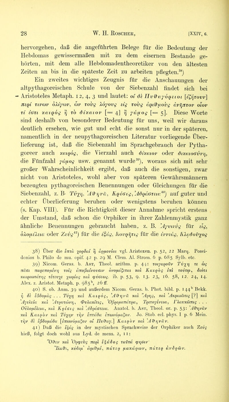 hervorgehen, daß die angeführten Belege für die Bedeutung der Hebdomas gewissermaßen mit zu dem eisernen Bestände ge- hörten, mit dem alle Hebdomadentheoretiker von den ältesten Zeiten an bis in die späteste Zeit zu arbeiten pflegten.®®) Ein zweites wichtiges Zeugnis für die Anschauungen der altpythagoreischen Schule von der Siebenzahl findet sich bei - Aristoteles Metaph. 12, 4, 3 und lautet: of öh Uv&ayoQeioi jtBQi Tivcjv öXiyow, (bv Tovg Xoyovg eig rovg aQid'^iovg avr^JCtov olov TL iöTi xaiQog r] to dixuiov [= 4] i) yd^iog [= 5]. Diese Worte sind deshalb von besonderer Bedeutung für uns, weil vor daraus deutlich ersehen, wie gut und echt die sonst nur in der späteren, namentlich in der neupythagoreischen Literatur vorliegende Über- lieferung ist, daß die Siebenzahl im Sprachgebrauch der Pytha- goreer auch xaigog, die Vierzahl auch dixaiov oder öixaioövvT], die Fünfzahl yd^iog usw. genannt wurde®®), woraus sich mit sehr großer Wahrscheinlichkeit ergibt, daß auch die sonstigen, zwar nicht von Aristoteles, wohl aber von späteren Gewährsmännern bezeugten pythagoreischen Benennungen oder Gleichungen für die Siebenzahl, z. B- Tvyt], ’AiXrivä, KQi6ig,’AÖQdöTei(x^^) auf guter und echter Überlieferung beruhen oder wenigstens beruhen können (s. Kap. VIII). Für die Richtigkeit dieser Annahme spricht erstens der Umstand, daß schon die Orphiker in ihrer Zahlenmystik ganz ähnliche Benennungen gebraucht haben, z. B. Ayviavg für eig^ oXofieXeia oder Zevg‘^^) für die eidg, Aovgfjrig für die imdg, KXaöovyog 38) über die enxa yo^Scd /} aQ^ovlai vgl. Aristoxen. p. 52, 22 Marq. Posei- donios b. Philo de mu. opif. 42 p. 2g M. Giern. Al. Strom. 6 p. 685 Sylb. etc. 39) Nicora. Geras, b. Ast, Tlieol. arithm. p. 44: toiyaqovv Tvy^r} re ag Ttaßi TtctQeTTOfievr] roig dnoßaCvovGiv ovofiä^etai xcd KcuQog im rovtco, Siori %aiQLOjrdti]g xerev%e ymQLag xal q)v6sag. ib. p. 53, g. 13. 23, 16. 58, 12. 24, 14. Alex. z. Aristot. Metaph. p. 985’’, 26 ff. 40) S. ob. Anm. 39 und außerdem Nicom. Geras, b. Phot. bibl. p. 144’’ Bekk. xj de ißÖoiicig . . . Tvyr] xcd KcuQog, xai ’'A(jrjg, xcd ’A%Qata)xig [?] xcd Ayeleta %cd Axqvxojvi], QvXamxig^ ’OßQifiOTxdxQa, TQtroyeveia^ riavuamg . . . Ovlo^iekeia, Kal K^ioig Kal Adqdöxeia. Anatol. b. Ast, Theol. or. p. 53: A&x]väv Kal KaiQov Kal Tvyrjv xi]v eirrdSa inavoiia^ov. Jo. Stob. ecl. phys. I p. 6 Mein. xrjv ö'c eßSofidda [^imovo^ia^ov ot iluffay.] Kaiqhv Kal A& tjväv. 41) Daß die e^dg in der mystischen Sprachweise der Orphiker auch Zevg hieß, folgt doch wohl aus Lyd. de mens. 2, 11: Oäer Kal AQcpevg txsqI e^ddog xavxd cpi]6iv' Akad'L, Kvöifi' TxdxeQ fiaKdQcov, TtdxeQ ccvÖqöjv.
