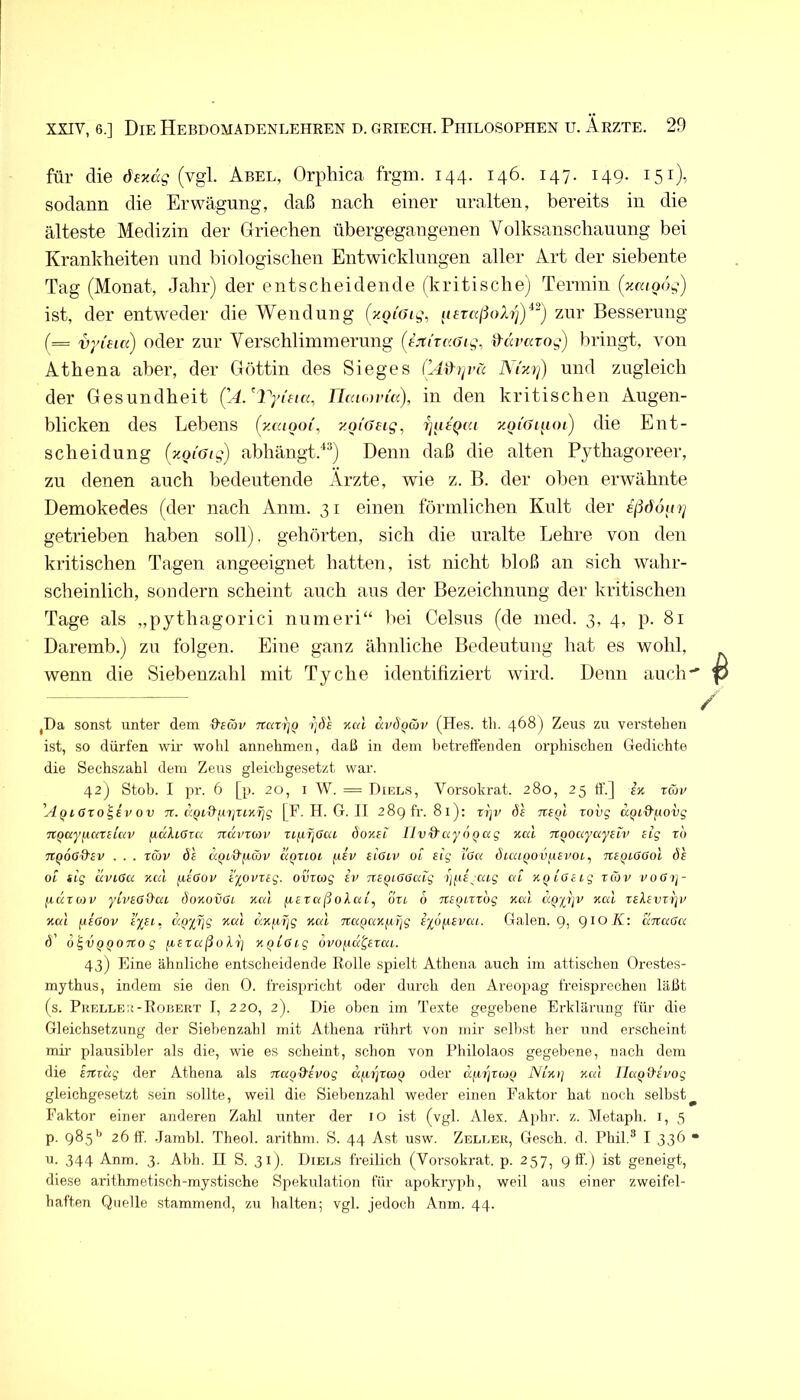 für die dfzdc? (vgl. Abel, Orphica frgm. 144. 146. 147. 149. 151), sodann die Erwägung, daß nach einer uralten, bereits in die älteste Medizin der Griechen übergegangenen Volksanschauung bei Krankheiten und biologischen Entwicklungen aller Art der siebente Tag (Monat, Jahr) der entscheidende (kritische) Termin (^«<004) ist, der entweder die Wendung (xoiotg, (leraßoXi^')'*^) zur Besserung (= vyi'iicc) oder zur Verschlimmerung (L^tTccGig, iXavarog) bringt, von Athena aber, der Göttin des Sieges (’AiXrivä Ni'zrß und zugleich der Gesundheit ('A/Vyieicc, HccKovia), in den kritischen Augen- blicken des Lebens (yMiooi, y.oi'Geig, TjutQca y.ot'ai^ioi) die Ent- scheidung {y.Qi'Gig) abhängt.“*“) Denn daß die alten Pythagoreer, zu denen auch bedeutende Arzte, wie z. B. der oben erwähnte Demokedes (der nach Anm. 31 einen förmlichen Kult der eßöoiirj getrieben haben soll), gehörten, sich die uralte Lehre von den kritischen Tagen angeeignet hatten, ist nicht bloß an sich wahr- scheinlich, sondern scheint auch aus der Bezeichnung der kritischen Tage als „pythagorici numeri“ liei Celsus (de ined. 3, 4, p. 81 Daremb.) zu folgen. Eine ganz ähnliche Bedeutung hat es wohl, wenn die Siebenzahl mit Tyche identifiziert wird. Denn auch ,Da sonst unter dem &Ecbv narrjQ rjde xal (Hes. th. 4^^) Zeus zu verstehen ist, so dürfen wir wohl annehmen, daß in dem betreffenden orphischen Gedichte die Sechszahl dem Zeus gleichgesetzt war. 42j Stob. I pr. 6 [p. 20, i W. = Diels, Vorsokrat. 280, 25 tf.J ek rcoy A^lOzo^ev ov TZ. aQtQ-yzjZLKriq |F. H. G. II 289 fr. 81); zi]v ö'e tzeqI rovg UQid'^wvg TtQwyfiatEua) fxdXiGzci Ttccvzav ziiifjOca Öokei lIvd’ayoQccg aal TtQoayayEn' Eig rb tcqoG&ev . . . z&v 6'e ccQL&fiäv ciQzioi /ÄEy EiOiv oz Etg i'oa Öluiqov^ievoi, rcEQi-öOoi öh 01 sig uvLöa r.cä ftEffor EyovxEg. oviag iv TtEQiOGaig i]i(E^ctLg cd %qioELg zCov voßzi- fiuzozv yLvEGQ^az öoKOVGi xca fiEzaßokcd, ou 6 TtEQzzzbg Kal äppA Kal teXevzi)i' Kal fCEGov e%el. d^XTjg Kal aKyTjg Kal Tta^aKfiijg ixöfiEvai. Galen. 9i aztaGa d’ b '^VQQOTto g izEraßakz) KQiGig bvo^a^Ezaz. 43) Eine ähnliche entscheidende Rolle spielt Athena auch im attischen Orestes- mythus, indem .sie den 0. freispricht oder durch den Areopag freisprechen läßt fs. Pkelleu-Eobekt I, 220, 2). Die oben im Texte gegebene Erklärung für die Gleichsetzung der Siebenzahl mit Athena rührt von mir sollest her und erscheint mir plausibler als die, wie es scheint, schon von Philolaos gegebene, nach dem die Eitiug der Athena als nao^Evog dfiyrcoQ oder dfi/jvcoQ Nlkij Kal UaQd'Evog gleichgesetzt sein sollte, weil die Siebenzahl weder einen Faktor hat noch selbst^ Faktor einer anderen Zahl unter der 10 ist (vgl. Alex. Aphr. z. Metaph. i, 5 p. 985'’ 26 ff. .Tambl. Theol. arithm. S. 44 Ast usw. Zeleer, Gesch. d. Phil.® I 336 “ u. 344 Anm. 3. Abh. II S. 31). Diee.s freilich (Vorsokrat. p. 257, 9 ff.) ist geneigt, diese arithmetisch-mystische Spekulation für apokryph, weil aus einer zweifel- haften Quelle stammend, zu halten; vgl. jedoch Anm. 44.