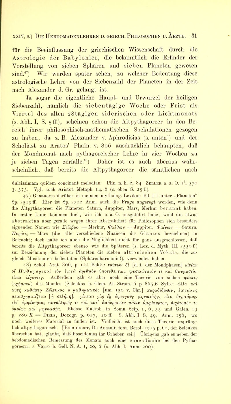 für die Beeinflussung der griechischen Wissenschaft durch die Astrologie der Babylonier, die bekanntlich die Erflnder der Vorstellung von sieben Sphären und sieben Planeten gewesen sind.^’) Wir werden später sehen, zu welcher Bedeutung diese astrologische Lehre von der Siebenzahl der Planeten in der Zeit nach Alexander d. Gr. gelangt ist. Ja sogar die eigentliche Haupt- und Urwurzel der heiligen Siebenzahl, nämlich die siebentägige Woche oder Frist als Viertel des alten 28tägigen siderischen oder Lichtmonats (s. Abh. I, S. 5 ff'.), scheinen schon die Altpythagoreer in den Be- reich ihrer philosophisch-mathematischen Spekulationen gezogen zu haben, da z. B. Alexander v. Aphrodisias (s. unten!) und der Scholiast zu Aratos’ Phain. v, 8o6 ausdrücklich liehaupten, daß der Mondmonat nach pythagoreischer Lehre in vier Wochen zu je sieben Tagen zerfalle.^®) Daher ist es auch überaus wahr- scheinlich, daß bereits die Altpythagoreer die sämtlichen nach dulcissimam quidem concinant melodian. Plin. n. h. 2, 84. Zeller a. a. 0. i^, 370 3- 373- auch Aristot. Metaph. 14, 6 (s. oben S. 251.). 47) Genaueres darüber in meinem mytholog. Lexikon I3d. III unter „Planeten“ Sp. 251911. Hier ist Sp. 2522 Anm. auch die Frage angeregt woi’den, wie denn die Altpythagoreer die Planeten Saturn, Juppiter, Mars, Merkur benannt haben. In erster Linie kommen liier, wie ich a. a. 0. ausgeführt habe, wohl die etwas abstrakten aber gerade wegen ihrer Abstraktheit für Philosophen sich besonders eignenden Namen wie ArtA/iwi' = Merkur, Oai&wv = Juppiter, Ouhnov — Saturn, IIvQOBiq — Mars (die alle verschiedene Nuancen des Glanzes bezeichnen) in Betracht; doch halte ich auch die Möglichkeit nicht für ganz ausgeschlossen, daß bereits die Altpythagoreer ebenso wie die Späteren (s. Lex. d. Myth. lil 2530t'.) zur Bezeichnung der sieben Planeten die sieben altionischen Vokale, die zu- gleich Alusiknoten bedeuteten (Sphärenharmonie!), verwendet halien. 48) Schob Arat. 806, p. 122 Bekk.; tovzcov de [d. i. der Mondphasen] ahlciv OL IIvd'ayoQL'Kol rbv tnxu a.QLO'f.iov vnozid'ivxai, (pvOixonazov zs Kai i^avfiaOzbi' eivai Uyovzig. Außerdem gab es aber nocli eine Theorie von sieben cpdaeig (ß-p'jfiuza) des Mondes (Seleukos b. Clem. Al. Strom. 6 p 865 B Sylb.: äLl« Kai avzrj Ka&aTteo 2!ilsvKog o fiaQ-ijf.iazLKbg [um 150 v. Chr.J 7iaQadLd(oßLV, STCzaKig fiizaöiijfiazl^ezai [i] 6ih]vyi\. yivizai yaQ ucpsyyovg fop'OfidiA, elza ()iyoz6i.Log, dz' dyLCpLKVQZog navßikyjvög zs Kai Kaz' aTtOKQOvGiv ndliv dfiqpLKV^zog, biynzofiog zs öyLoiwg Kai jjiijvosidrjg. Ebenso Macrob. in Somn. Scip. i, 6, 55 und Galen. 19 p. 280 K = Diels, iJoxogr. p. 627, 20 ff. S. Abh. I S. 49, Anm. 156, wo noch weiteres Material zu finden ist. Vielleicht ist auch diese Theorie ursprüng- lich altpythagoreiscb. [Borcihor.st, De Anatolii font. Berol. 1905 p.62, der Seleukos übersehen hat, glaubt, daß Poseidonios ihr Urheber sei.] Übrigens gab es neben der hebdomadischen Bemessung des Monats auch eine enneadische bei den Pytha- goreem; s. Varro b. Gell. N. A. i, 20, 6 (s. Abh. I, Anm. 200).