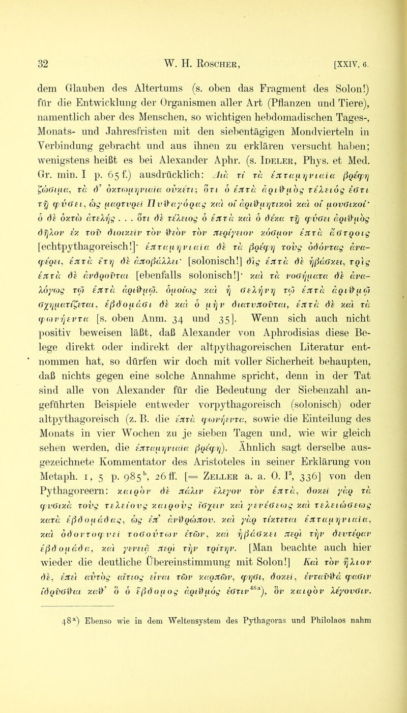 dem Grlauben des Altertums (s. oben das Fragment des Solon!) für die Entwicklimg der Organismen aller Art (Pflanzen und Tiere), namentlich aber des Menschen, so wichtigen hebdomadischen Tages-, Monats- und Jahresfristen mit den siebentägigen Mondvierteln in Verbindung gebracht und aus ihnen zu erklären versucht haben; wenigstens heißt es bei Alexander Aphr. (s. Ideler, Phys. et Med. Grr. min. I p. 65 f-) ausdrücklich: ^lä r( xa ejCxa^i'rjviaia ßQ^fpyj ^d)()iac(, xä fl’ o-nxfo^npnciia ovztxi; 0x1 6 ejfxa aQid'^ibg xeleiög eOxi xy (pv6ei, üg ^laoxygei II v^ccyogag 01 aoid'gTjxixoi zai of [iov6l'HOl’ b 6h Ökxoj axtXrig . . . bxi öh xtXnog 6 in:xa zal 6 6ena xfj cpvGei aQi&gbg öfjXov iz xov dioizeir xbi> flfdr xbv JtsQi'yaiov y.ÖGaov ijtxa aöxqoig [echtpythagoreisch!]’ ejtxag yjvi ccia 6h xa ßoacprj xovg ö6övxag ävcc- qjtoai., ijtxa txvj 6h ccjtoßdXXei' [solonischl] 6'ig sjcxd 6h rjßdffzei, xg'ig tjtxd 6h dv6Qovxtu [ebenfalls solonischl]’ zcd xd voöi^gaxK 6h dva- Xoyrog xo~) i:rtxd dgi^gip. ouoicog y.a'i rj OeX'^vrj xoj ejtxd dgLd'gtp (iyyjgaxi^exKi, iß6o^id61 6h y«'i 6 grjv 6iaxvJtovxca, ijtxd 6h xcci xd (fiorvrjevxa [s. oben Anm. 34 und 35]. Wenn sich auch nicht positiv beweisen läßt, daß Alexander von Aphrodisias diese Be- lege direkt oder indirekt der altpythagoreischen Literatur ent- nommen hat, so dürfen wir doch mit voller Sicherheit behaupten, daß nichts gegen eine solche Annahme spricht, denn in der Tat sind alle von Alexander für die Bedeutung der Siebenzahl an- geführten Beispiele entweder vorpythagoreisch (solonisch) oder altpythagoreisch (z. B. die ajtxd (f cov'^avxc', sowie die Einteilung des Monats in vier Wochen zu je sieben Tagen und, wie wir gleich sehen werden, die ijtxagriviaia ßga'(p7^). Ähnlich sagt derselbe aus- gezeichnete Kommentator des Aristoteles in seiner Erklärung von Metaph. 1,5 p. 985’', 2 6fl‘. [= Zeller a. a. 0. F, 336] von den Pythagoreern: zcugbv 6h jtdXiv ä'Xayov xbv aitxd^ 6oy.ai ydg xd qvöizd xovg xaXai'ovg zcugohg i'öyaiv xn't yaväoafog xai xaXaiüöaag xaxd aß6o{id6ag, (bg ajt dv6gdjJtov. xa'i ydg xixxaxcu sjfxagrjviaia, xcd ö6ovxoq>vai xo6ovxcov hxoyv, xai rjßdOxai Jtag) xrjv 6avxagav aß6ogd6a, xai yavaig jtagl xijv xgixrjv. [Man beachte auch hier wieder die deutliche Übereinstimmung mit Solon!] Kal xbv ^Xiov 6h^ a:tal avxbg ai'xiog aivai xäv xagjtmv, 6oxai, avxavd'd cpaGiv i6gvö6ai xad-^ b b aß6ogog dgi6ubg aOxiv^^^), bv xaigbv Xayovöiv. 48Ebenso wie in dem Weltensystem des Pythagoras und Philolaos nahm