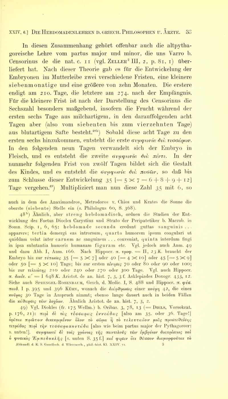 In diesen Zusammenhang gehört offenbar auch die altpytha- goreische Lehre vom partus major und minor, die uns Varro b. Censorinus de die nat. c. ii (vgl. ZellerMII, 2, jd. 81, i) über- liefert hat. Nach dieser Theorie gab es für die Entwickelung der Embryonen im Mutterleibe zwei verschiedene Fristen, eine kleinere siebenmonatige und eine größere von zehn Monaten. Die erstere endigt am 210. Tage, die letztere am 274. nach der Empfängnis. Für die kleinere Frist ist nach der Darstellung des Censorinus die Sechszahl besonders maßgebend, insofern die Frucht während der ersten sechs Tage aus milchartigem, in den darauffolgenden acht Tagen aber (also vom siebenten bis zum vierzehnten Tage) aus blutartigem Safte besteht.'^*'’) Soliald diese acht Tage zu den ersten sechs hinzukommen, entsteht die erste avncf covicc dia TtoodQrov. In den folgenden neun Tagen verwandelt sich der Embryo in Fleisch, und es entsteht die zweite 6v[i(f(<nna ötu jtevTs. In der nunmehr folgenden Frist von zwölf Tagen bildet sich die Gestalt des Kindes, und es entsteht die avurfrovicc 6id juuimv, so daß bis zum Schlüsse dieser Entwickelung 35 [=5x7 = 6 + 8-1-9+12] Tage vergehen.^®) Multipliziert man nun diese Zahl 3 5 mit 6, so auch in dem des Anaximandros, Metrodoros v. Ohios und Krates die Sonne die oberste (siebente) Stelle ein (s. Philologus 6o, S. 368). 48’*) Ähnlich, aber streng hebdomadisch, ordnen die Stadien der Ent- wicklung des Foetus Diocles Carystius und Strato der Peripatetiker b. Macrob. in Somn. Scip. i, 6, 65; hebdornade secunda credunt guttas sanguinis ... apparere; tertia demergi eas introrsuin, quarta bumorem ipsum coagulari ut quiddam velut inter carnem ac sanguinem . . . conveniat, quinta interdum fingi in ipsa substantia humoris humanam figuram etc. Vgl. jedoch auch Anm. 49 und dazu Abh. I, Anm. 166. Nach Hippocr. jr. XQoq). = II, 2^ K. braucht der Embryo bis zur rvnwGig 35 [= 5X7] oder 40 [= 4X10] oder 45 [= 5X9] oder 50 [= 5 X 10] Tage; bis ziir er.sten yJvtjCLg 70 oder 80 oder 90 oder lOO; bis zur relHox-rjg 210 oder 240 oder 270 oder 300 Tage. Vgl. auch Hippocr. 7t. öicdx. u = \ 648 X. Aristot. de an. bist. 7, 3, 3!. Asklepiades Doxogr. 433, 12. Siebe auch Spuengel-Rosenbaum, Gescb. d. Medic. I, S. 488 und Hippocr. n. tpva. Ttcad. I p. 395 und 396 Kühn, wonach die ÖiuQd’QaSig einer KOVQy 42, die eines KOVQog 30 Tage in Anspruch nimmt; ebenso lange daueid auch in beiden Fällen die Kud'O'Qaig xwv lopcop. Ähnlich Aristot. de an. hist. 7, 3, 2. 49) Vgl. iJiokles (fr. 175 Wellm.) b. Oribas. 3, 78, 13 (= Diels, Vorsokrat. p. 176, 21): Tteol de xdg xeGGa^ag ivvedSag [also am 35. oder 3^- Tage!] OQaxui Ttowxov öiKeK^tfiivov olop xd uröfta ■?} xd xelevxaiov fuug TtQOßxs^etöijg XEXQuöog TtiQi X7]v xeöaaQctKovxuÖK [also wie beim partus major der Pythagoreer: s. unten!]. (Sv^tpmvei de xoig ynovoig xfjg Ttavxekovg xav ifiß^vav diax^ißecog kul ö rpvaindg ’E^xtedoKlfig [s. unten S. 35 f.] x«/ tp)]öiv oxt üßUöop dia/AOfjqpovxcu xd