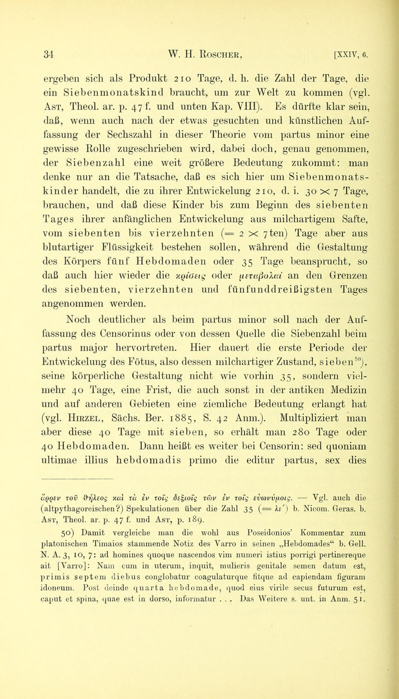 ergeben sich als Produkt 210 Tage, d. h. die Zahl der Tage, die ein Siebenmonatskind braucht, um zur Welt zu kommen (vgl. Ast, Theol. ar. p, 47b und unten Kap. VIII). Es dürfte klar sein, daß, wenn auch nach der etwas gesuchten und künstlichen Auf- fassung der Sechszahl in dieser Theorie vom partus minor eine gewisse Rolle zugeschrieben wird, dabei doch, genau genommen, der Sieben zahl eine weit größere Bedeutung zukommt: man denke nur an die Tatsache, daß es sich hier um Siebenmonats- kinder handelt, die zu ihrer Entwickelung 210, d. i. 30 x 7 Tage, brauchen, und daß diese Kinder bis zum Begiun des siebenten Tages ihrer anfänglichen Entwickelung aus milchartigem Safte, vom siebenten bis vierzehnten (= 2 x 7ten) Tage aber aus blutartiger Flüssigkeit bestehen sollen, während die Uestaltung des Körpers fünf Hebdomaden oder 35 Tage beansprucht, so daß auch hier wieder die v.Qiatiq oder ^leraßoXca' an den Grenzen des siebenten, vierzehnten und fünfunddreißigsten Tages angenommen werden. Noch deutlicher als beim partus minor soll nach der Auf- fassung des Censorinus oder von dessen Quelle die Siebenzahl beim partus major hervortreten. Hier dauert die erste Periode der Entwickelung des Fötus, also dessen niilchartiger Zustand, sieben^*'), seine körperliche Gestaltung nicht wie vorhin 35, sondern viel- mehr 40 Tage, eine Frist, die auch sonst in der antiken Medizin und auf anderen Gebieten eine ziemliche Bedeutung erlangt hat (vgl. Hiezel, Sächs. Ber. 1885, S. 42 Anm.). Multipliziert man aber diese 40 Tage mit sieben, so erhält man 280 Tage oder 40 Hebdomaden. Dann heißt es weiter bei Censorin: sed quoniam ultimae illius hebdomadis primo die editur partus, sex dies UQQEV rov drjXeog %txl ra iv Totg Se^iOEg rav iv rotg svavvixoig. — Vgl. auch die (altpythagoi’eischen?) Spekulationen über die Zahl 35 (= h') b. Nicom. Geras, b. Ast, Tbeol. ar. p. 47 f. und Ast, p. i8g. 50) Damit vergleiche man die wohl aus Poseidonios’ Kommentar zum platonischen Timaios stammende Notiz des Varro in seinen „Hebdomades“ b. Gell. N. A. 3, IO, 7: ad bomines quoque nascendos vim numeri istius porrigi pertinei-eque ait [Varro]: Nani cum in utei'um, inquit, mulieris genitale semen datum est, primis Septem diebus conglobatur coagulaturque fitque ad capiendam figuram idoneum. Post deinde quarta bebdomade, quod eius virile secus futurum est, caput et spina, quae est in dorso, informatur . . . Das Weitere s. unt. in Anm. 51.