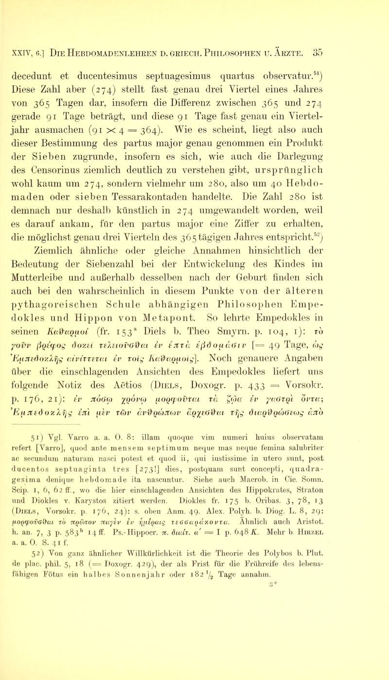 decedunt et diicentesimus septuagesimiis qiiartus observatur.^^) Diese Zahl aber (274) stellt fast genau drei Viertel eines Jahres von 365 Tagen dar, insofern die Differenz zwischen 365 und 274 gerade 91 Tage beträgt, und diese 91 Tage fast genau ein Viertel- jahr ausmachen (91 ><4 = 364). Wie es scheint, liegt also auch dieser Bestimmung des partus major genau genommen ein Produkt der Sieben zugrunde, insofern es sich, wie auch die Darlegung des Censorinus ziemlich deutlich zu verstehen gibt, ursprünglich wohl kaum um 274, sondern vielmehr um 280, also um 40 Hebdo- niaden oder sieben Tessarakontaden handelte. Die Zahl 280 ist demnach nur deshalb künstlich in 274 umgewandelt worden, weil es darauf ankam, für den partus major eine Ziffer zu erhalten, die möglichst genau drei Vierteln des 365 tägigen Jahres entspricht.^“) Ziemlich ähnliche oder gleiche Annahmen hinsichtlich der Bedeutung der Siebenzahl bei der Entwickelung des Kindes im Mutterleibe und außerhalb desselben nach der Geburt finden sich auch bei den wahrscheinlich in diesem Punkte von der älteren pythagoreischen Schule abhängigen Philosophen Empe- dokles und Hippon von Metapont. So lehrte Empedokles in seinen (fr. 153' Diels b. Theo Smyrn. p. 104, i): rd yoi'i' ßütcfog ()ozti TtXsiovo&ui tv fcbtrd oii tUji v [= 49 Tage, (hg 'Fj[izt()ozXfig ati'iTT£T(a tv roig Iuc^«(uyoig]. Noch genauere Angaben über die einschlagenden Ansichten des Empedokles liefert uns folgende Notiz des Aetios (Diels, Doxogr. p. 433 =■ Vorsokr. p. 176, 21): t/' jtdur/j iunxfovvcu tu er j'eUTyl ovtu; ’Kit !tf:()()KXfjg ijc'i pD' TÖ1V drffpojj'Toj/' u<^y£()iy(u rfjg ()ic(Qd^o(o()£(og (^cjco 51) Vgl. Varro a. a. 0. 8; illam <{uoque vim nuineri huius observatam refert [Varro], quod ante mensem septimum neque inas neque femina salubriter ac secunduni naturam nasei potest et quod ii, tpii iustissime in utero sunt, post ducentos Septuaginta tres [273!] dies, postquam sunt concepti, quadra- gesima denique hebdoniade ita nascuntur. Siehe auch Macrob. in Cic. Somn. Scip. I, 6, 62 fl'., wo die hier einschlagendcn Ansichten des Hippokrates, Straton und Diokles v. Karystos zitiert werden. Diokles fr. 175 b. Oribas. 3, 78, 13 (Dieu.s, Vorsokr. p. 176, 24); s. oben Anm. 49. Alex. Polyh. b. Piog. L. 8, 29: fjOQCpovG&ui TO TTQanov Ttuyev iv {]jÄ£Qcag reGaa^aKOVTa. Ähnlich auch Aristot. h. an. 7, 3 p. 583’’ 14 ff. Ps.-Hippocr. tt. diuCr. cc = I p. 648 A. Mehr b. Hirzel a. a. 0. S. 41 f. 52) Von ganz ähnlicher Willkürlichkeit ist die Theorie des Polybos b. Plut. de plae. phil. 5, 18 (= Doxogr. 42g), der als Frist für die Frühreife des lebens- fähigen Fötus ein halbes Sonnenjahr oder 182^/^ Tage annahiu.