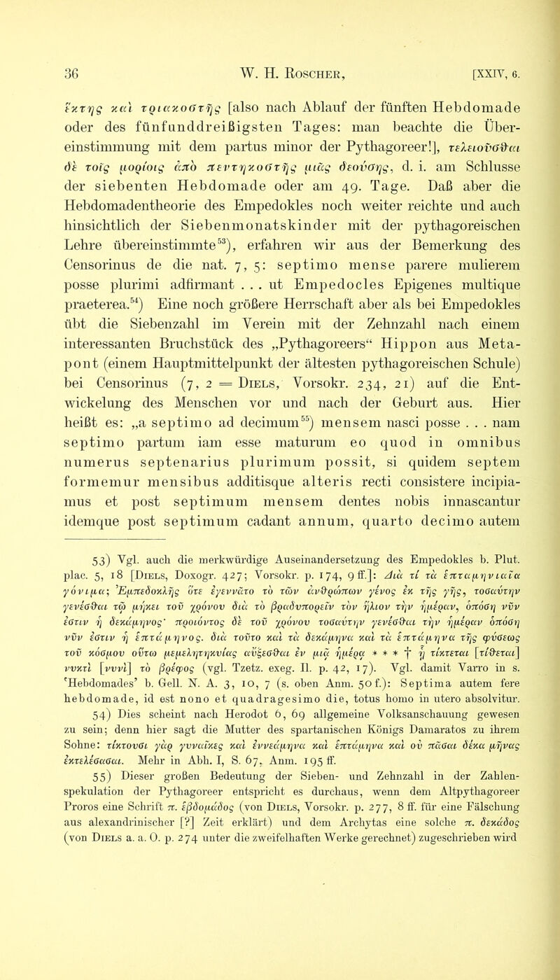 tzrrjg xal TQi«y.o()T^g [also nach Ablauf der fünften Hebdomade oder des fünfnnddreißigsten Tages: man beachte die Über- einstimmung mit dem partus minor der Pythagoreer!], reXeiovod^ai de Toig iiooioig jtevrriv.oOtfig ^uäg (^eovarjg^ d. i. am Schlüsse der siebenten Hebdomade oder am 49. Tage. Daß aber die Hebdomadentheorie des Empedokles noch weiter reichte und auch hinsichtlich der Siebenmonatskinder mit der pythagoreischen Lehre übereinstimmte, erfahren wir aus der Bemerkung des Censorinus de die nat. 7,5: septimo mense parere mulierem posse plurimi adfirmant ... nt Empedocles Epigenes multique praeterea.^^) Eine noch größere Herrschaft aber als bei Empedokles übt die Siebenzahl im Verein mit der Zehnzahl nach einem interessanten Bruchstück des „Pythagoreers“ Hippon aus Meta- pont (einem Hauptmittelpunkt der ältesten pythagoreischen Schule) bei Censorinus (7,2= Diels, Vorsokr. 234, 21) auf die Ent- wickelung des Menschen vor und nach der Geburt aus. Hier heißt es: „a septimo ad decimum^^) mensem nasci posse . . . nam septimo partum iam esse maturum eo quod in omnibus numerus septenarius plurinium possit, si quidein septem formemur mensibus additisque alteris recti consistere incipia- mus et post septimum mensem dentes nobis innascantur idemque post septimum cadant annum, quarto decinio autem 53) Vgl. auch die merkwürdige Auseinandersetzung des Empedokles b. Flut, plae. 5, 18 [Diels, Doxogr. 427; Vorsokr. p. 174, glF.]: 2/ta ri tu S7trafi7]vi.uta yovi^a; ’E^TtedoKlTjg ors iysvväro t6 rwv av&Qconcov ysvog in xT]g yfjg, roCavvrjv ysveC&cu tm /xijKEt. rov iQOVov öia xb ßQadvnoQstv xbv xjhov xriv ijpEpuv, OTtoßr) vvv ioxLv 1] ösKtxfixjvog' xtQOLOvxog 6s xov iqÖvov xooavxijv ysvsö&ca xrjv xi^iqav oTCoßrj vvv ioxLv £7txd (X7]vog. dibi xovxo Kal xa bsxdfx^jva Kal xd ircxdfifjva xT]g cpv6E(og xov KoO/xov ovxco /xEfisXxjxijKviag av^sß'&ai iv (ud 'i]^iQa * * * •[ 7^ xiKxexai [xi&sxai] vvKxl [vuG] TO ßQiipog (vgl. Tzetz. exeg. II. p. 42, 17). Vgl. damit Vari’o in s. 'Hebdomades’ b. Gell. N. A. 3, 10, 7 (s. oben Anm. 50 f.): Septima autem fere hebdomade, id est nono et quadragesimo die, totus homo in utero absolvitur. 54) Dies scheint nach Herodot 6, 69 allgemeine Volksanscbauung gewesen zu sein; denn hier sagt die Mutter des spartanischen Königs Damaratos zu ihrem Sohne: xIkxovGi ydq ywalkeg Kal EVVEafirjva Kal ETtxd^rjva Kal ov naßai ÖEKa fixjvag iKXskißaGai. Mehr in Abh. I, S. 67, Anm. 195 ff. 55) Dieser großen Bedeutung der Sieben- und Zehnzahl in der Zahlen- spekulation der Pythagoreer entspricht es durchaus, wenn dem Altpythagoreer Proros eine Schrift tv. eßbofiddog (von Diels, Vorsokr. p. 277, 8 ff. für eine Fälschung aus alexandrinischer [?] Zeit erklärt) und dem Archytas eine solche tv. öeKaöog (von Diels a. a. 0. p. 274 uuter die zweifelhaften Werke gerechnet) zugeschrieben wird