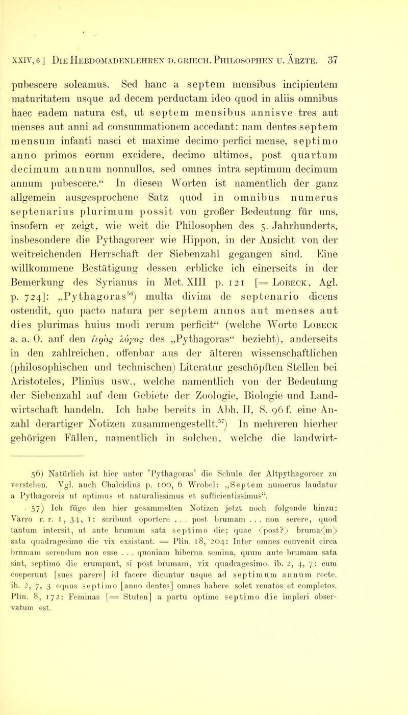 pubescere soleamus. Sed hanc a septem mensibus incipieiitem matiiritatem iisque ad decem perductam ideo quod in aliis omnibus haec eadem natnra est, ut septem mensibus annisve tres ant menses ant anni ad consmnmationem accedant: nam dentes septem mens um infanti nasci et maxime decimo perfici mense, septimo anno primos eorum excidere, decimo Ultimos, post quartum decimnm annum nonnullos, sed omnes intra septiminn decimmn annum pubescere.“ In diesen Worten ist namentlich der ganz allgemein ausgesprochene Satz quod in omnibus nunierus septenarius plurimum possit von großer Bedeutung für uns, insofern er zeigt, wie weit die Philosophen des 5. Jahrhunderts, insbesondere die Pythagoreer wie Hippon, in der Ansicht von der weitreichenden Herrschaft der Siebenzahl gegangen sind. Eine willkommene Bestätigung dessen erblicke ich einerseits in der Bemerkung des Syrianus in Met. XIII p. 121 [= Lobeck , Agl. p. 724]: „Pythagoras®®) multa divina de septenario dicens ostendit, quo pacto natura per septem annos aut menses aut dies plurimas huius modi rerum perficit“ (welche Worte Lobeck a. a. 0. auf den ftoog Xoyog des „Pythagoras“ bezieht), anderseits in den zahlreichen, offenbar aus der älteren wissenschaftlichen (philosophischen und technischen) Literatur geschöpften Stellen bei Aristoteles, Plinius usw., welche namentlich von der Bedeutung der Siebenzahl auf dem Clebiete der Zoologie, Biologie und Land- wirtschaft handeln. Ich habe bereits in Abh. 11, S. göf. eine An- zahl derartiger Notizen zusamniengestellt.®^) In mehreren hierhei’ gehörigen Fällen, namentlich in solchen, welche die landwirt- 56) Natürlich ist hier unter 'Py^hagoi-as’ die Schule der Altpythagoreer zu verstehen. Vgl. auch Cdialcidius p. 100, 6 Wrohel: „Septem numerus laudatur a Pythagoreis ut optimus et iiaturalissimus et sufficientissimus“. ■ 57) Ich füge den hier gesammelten Notizen jetzt noch folgende hinzu; Varro r. r. i, 34, i: scribunt opoT’tere . . . post hrumam . . . non serere, quod tantum intersit, ut ante hrumam sata septimo die; quae dpost?/> hruma<(m^ sata quadragesimo die vix exsistant. = Plin. 18, 204; Inter omnes convenit circa hrumam serendum non esse . . . quoniam hiherna semina, quum ante hrumam sata sint, septimo die crumpaut, si post hrumam, vix quadragesimo. ib. 2, 4, 7; cum coeperunt [sues parere] id facere dicuntur usque ad septiuurm annum recte, ih. 2, 7, 3 equus septimo [anno dentes] omnes habere solet renatos et completos. Plin. 8, 172: Feminas [= Stuten] a partu optime septimo die impleri ohser- vatum est.