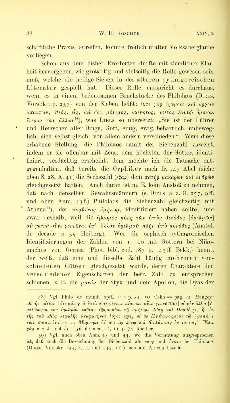 schaftliche Praxis lietretfen, könnte freilich uralter Volksaberglaube vorliegen. Schon aus dem bisher Erörterten dürfte mit ziemlicher Klar- heit hervorgehen, wie großartig und vielseitig die Ptolle gewesen sein muß, welche die heilige Sieben in der älteren pythagoreischen Literatur gespielt hat. Dieser Rolle entspricht es durchaus, wenn es in einem bedeutsamen Bruchstücke des Philolaos (Diels, Vorsokr. p. 257) von der Sieben heißt: töti yäo rjyendjv vm\ clgy^rv ajtdvt(iiv, ttfb?, dg, dei oVr, ^loviiiog, dnivrixog, avrog iavroj ö^ioiog, tT£Qog tG)v äXXbiv^^), was Diels so übersetzt: „Sie ist der Führer und Herrscher aller Dinge, Gott, einig, ewig, beharrlich, unbeweg- lich, sich selbst gleich, von allem andern verschieden.“ Wem diese erhabene Stellung, die Philolaos damit der Sieben zahl zuweist, indem er sie offenbar mit Zeus, dem höchsten der Götter, identi- fiziert, verdächtig erscheint, dem möchte ich die Tatsache ent- gegenhalten, daß bereits die Orphiker nach fr. 147 Abel (siehe oben S. 28, A. 41) die Sechszahl (eidg) dem jtatijQ ^lajidQojv yMi avÖQwv gleichgesetzt hatten. Auch daran ist m. E. kein Anstoß zu nehmen, daß nach denselben Gewährsmännern (s. Diels a. a. 0. 257, 9ff. und oben Anm. 43 f.) Philolaos die Siebenzahl gleichzeitig mit Athena®®), der jcccQd'tvog d^n']T0)Q, identifiziert haben sollte, und zwar deshalb, weil die ijidoudg ^lovrj töjv ivrog [«otffuön'] ov yei’vcc ovts yewatai VJt äXXov JtXrjV vith ^lovüöog (Anatol. de decade p. 35 Heiberg). Wer die orphisch-pythagoreischen Identifizierungen der Zahlen von i —10 mit Göttern bei Mko- machos von Gerasa (Phot. bibl. cod. 187 p. 143 ff. Bekk.) kennt, der weiß, daß eine und dieselbe Zahl häufig mehreren ver- schiedenen Göttern gleichgesetzt wurde, deren Charaktere den verschiedenen Eigenschaften der betr. Zahl zu entsprechen schienen, z. B. die ^loväg der Styx und dem Apollon, die Dyas der 58) Vgl. Philo de mundi opiü 100 p. 34, 10 Cohn = pag. 24 Mangey: /h cilxiav [ort. jxovog 6 smcc ovxs yEvväv TXExpvysv ovxe ysvi/cißd'ai] ot dkXoL [?J rpilöooxpoi xov aQi.d'fjibv xovxov i'^o^OLOvGi xy dyyxoQL JSvKy k(iI IlaQd-ivcp, yv xfjg xov -dibg KExpaXyg dvcxcpavyvca Xbyog ot dh nv&ayÖQcioi. tc5 yyspövi xoöv 6V/.iTxdpxco V . . . Mckqxvqex äs yoi xc3 Xoyco xai 0iXoXaog sv xovxoig' ”Eoxi ycip y. X. X. und Jo. Lyd. de mens. 2, 11 p. 74 Roether. 59) auch oben Anin. 43 und 44, wo die Vermutung ausgesprochen i,st, daß auch die Bezeichnung der Siebenzahl als iwvg und vytsia bei Philolaos (Diels, Vorsokr. 244, 45 If. und 245, i ff.) sich auf Athena bezieht.