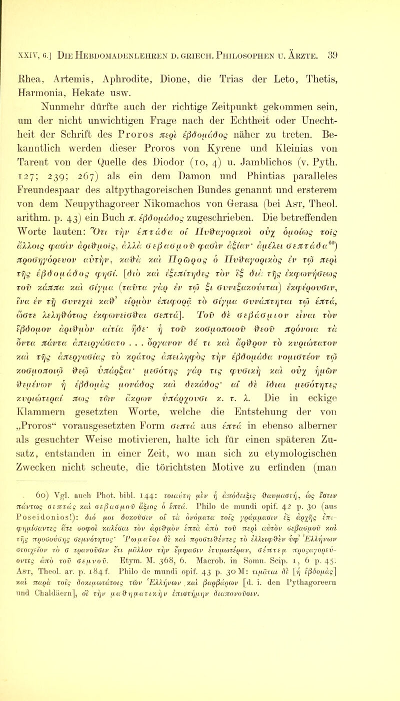 Khea, Artemis, Aphrodite, Dione, die Trias der Leto, Thetis, Harmonia, Hekate usw. Nunmehr dürfte auch der richtige Zeitpunkt gekommen sein, um der nicht unwichtigen Frage nach der Echtheit oder Unecht- heit der Schrift des Proros jtco'i näher 7ai treten. Be- kanntlich werden dieser Proros von Kyrene und Kleinias von Tarent von der Quelle des Diodor (lo, 4) u. Jamblichos (v. Pyth. 127; 239; 267) als ein dem Dämon und Phintias paralleles Freundespaar des altpythagoreischen Bundes genannt und ersterem von dem Neupythagoreer Nikomachos von Gerasa (bei Ast, Theol. arithm. p. 43) ein Buch jt. sßdonddo^ zugeschriehen. Die betreffenden Worte lauten: ()u rr]v tjträda. of Tliy^ccyooiy.o) ov^ oijoing toig dXXoig cf CiOiv ccoid^uoig^ dXXd (> eßccOu ov (f ccß'iv d^i'ccV ä^ieXei öajträda.^'^) jfooGiiyooBvov iwrip’, y.a^d zai UoCoQog 6 TlviXayooiybg fr rw jfBo'i Tr]g eßöoudöog ff riGi. [dio yua t^8JtiT)j(hg tov dir. rtjg eyfffoin^GHiig Toi) ydjtjta yMi Gi'yur. (tcivtc' ydo tv ro) ^i Gvve^ay.ovBTai) txcpBoovGiv, t'ra tv rfj Gvvtyei xuff’ tfo^ibv t:ti(f ood rb Giy{ia GtwciJtTipai rio i^ttd, (oGTt XtXy]d^6tfog ixcpfortiGd^ai GtJtvci]. Tov dt GtßdGti tov tivat rbv tßdouov ccQidiibv airia ijdf 7j rov zoGiiojtoiov fffov jtoovoia rd bvTcc jtdvTii ccjttioydiGcao . . . bqycivov dt vt xtu a(jt)^Qov rb xvQidnciTOV y.cd tfjg djftoyr.Güig rb xoicTog djCtiXijCpbg vijv tßdo^idida vo[uGrtov ro) xoGnojtOKo fffw v:ttu)^r.i' otGoTrjg ydo Tig (fvGixi] za) ovy rjiidyv ihittvrov 7j tßdoodg aovccdog za'i dtzddog' ai dt tdiai [itGOTiqTtg zvoidntotd Ttrog rCiv dzijiov vjtccQyovGi z. r. X. Die in eckige Klammern gesetzten Worte, welche die Entstehung der von „Proros“ vorausgesetzten Form Gtjtrd aus fjtra in ebenso alberner als gesuchter Weise motivieren, halte ich für einen späteren Zu- satz, eutstauden in einer Zeit, wo man sich zu etymologischen Zwecken nicht scheute, die törichtsten Motive zu erfinden (man 60) Vgl. auch Phot. hihi. 144: roiavrij fth/ dirodti^ig ^ciVfirarrj, wg eOuv ndvrcog Gtnxug ycd aeßa6y,ov cü^iog b mzcc. Philo de inundi opit. 42 p. 30 (aus Poseidonios!): öio fioi boxovGiv oi tu nvojicaci zoig yq(xyy,aGiv i'E, dqyi]g ini- (p\nii(5tivzBg ciZE öncpol zalioia zbv 1/ enzd dn'o zov Tceql avzbv GeßaGyov xni zTig TTQOöovOtjg Gtnp6zt]zog' d^coiiaioi Ös xcd nqoGziGivztg zo f/Uetgnäir vip [KXkzpnov Gzor/Hov zn G zqavovGiv tzi ficdlov zrjv lytzpaGiv izvfMozeqai’., Gtnzefjt TtQogciyoqrv- ovzeg dno zov Gepvov. Etym. M. 368, 6. Macrob. in Soinu. Scip. i, 6 p. 45. A.st, Theol. ar. p. 184 t'. Philo de muiidl opit. 43 p. 30 M: zipüzca dt [?; fildopcig] xcd Ttuou zoig doxifKozuzoig zwv ’Ekh]vG)v yml ßaqßdqiov [d. i. den Pythagoreein und Chaldäern), ot z^v p« ä »/ja uTDu'j r tTUGzipuiv dumovovGiv.