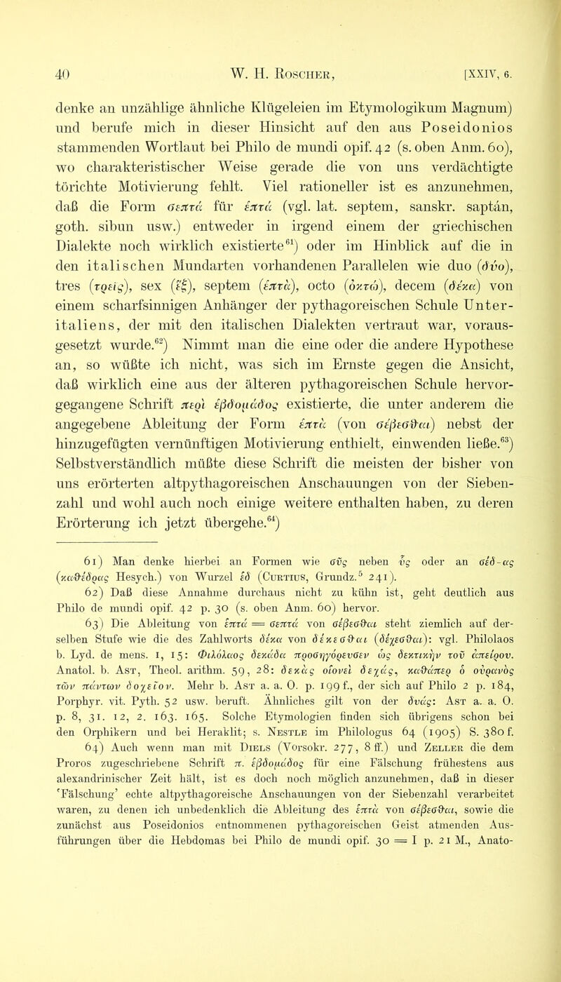 denke an unzählige ähnliche Klügeleien im Etymologiknm Magnum) und berufe mich in dieser Hinsicht auf den aus Poseidonios stammenden Wortlaut bei Philo de mundi opif. 42 (s. oben Anm. 60), wo charakteristischer Weise gerade die von uns verdächtigte törichte Motivierung fehlt. Viel rationeller ist es anzunehmen, daß die Form öejtvcc für sjtrcc (vgl. lat. septem, sanskr. saptan, goth. sibun usw.) entweder in irgend einem der griechischen Dialekte noch wirklich existierte®^) oder im Hinblick auf die in den italischen Mundarten vorhandenen Parallelen wie duo (dvo), tres (tQeig), sex (f|), septem (ijtTa), octo (öradj), decem (d'eza) von einem scharfsinnigen Anhänger der pythagoreischen Schule Unter- italiens, der mit den italischen Dialekten vertraut war, voraus- gesetzt wurde.®^) Nimmt man die eine oder die andere Hypothese an, so wüßte ich nicht, was sich im Ernste gegen die Ansicht, daß wirklich eine aus der älteren pythagoreischen Schule hervor- gegangene Schrift :t£o\ ißöo^iddog existierte, die unter anderem die angegebene Ableitung der Form EJttd (von Gtßeo&txi) nebst der hinzugefügten vernünftigen Motivierung enthielt, einwenden ließe.®®) Selbstverständlich müßte diese Schrift die meisten der bisher von uns erörterten altpythagoreischen Anschauungen von der Sieben- zahl und wohl auch noch einige weitere enthalten haben, zu deren Erörterung ich jetzt übergehe.®'*) 61) Man denke hierbei an Formen wie 6vg neben vg oder an aeö-ag (y.a&eÖQag Hesych.) von Wurzel eö (Curtius, Grundz.^ 241). 62) Daß diese Annahme durchaus nicht zu külm ist, geht deutlich aus Philo de mundi opif. 42 p. 30 (s. oben Anm. 60) hervor. 63) Die Ableitung von intcc = Genta von aeßeßd'ai steht ziemlich auf der- selben Stufe wie die des Zahlworts dexa von äexeffd'ai (de^eGd-ai): vgl. Philolaos b. Lyd. de mens, i, 15: 0eX6kaog Sexdöa nQOGijyoQSvGev wj Sextix^v tov aneiQOv. Anatol. b. Ast, Theol. arithm. 59, 28: 6exdg otovel Seydg^ xa&dneQ 6 ovQavbg töjv Ttdvtcov doyetov. Mehr b. Ast a. a. 0. p. 199 t., der sich auf Philo 2 p. 184, Porphyr, vit. Pyth. 52 usw. beruft. Ähnliches gilt von der övdg: Ast a. a. 0. p. 8, 31. 12, 2. 163. 165. Solche Etymologien finden sich übrigens schon bei den Orphikern und bei Heraklit; s. Nestle im Philologus 64 (1905) S. 38of. 64) Auch wenn man mit Diels (Vorsokr. 277, 8 ff.) und Zeller die dem Proros zugeschriebene Schrift n. eßöoitdöog für eine Fälschung frühestens aus alexandrinischer Zeit hält, ist es doch noch möglich anzimehmen, daß in dieser 'Fälschung’ echte altpythagoreische Anschauungen von der Siebenzahl verarbeitet waren, zu denen ich unbedenklich die Ableitung des entd von GeßeGd-ae, sowie die zunächst aus Poseidonios entnommenen pythagoreischen Geist atmenden Aus- führungen über die Hebdomas bei Philo de mundi opif. 30 = I p. 21 M., Anato-