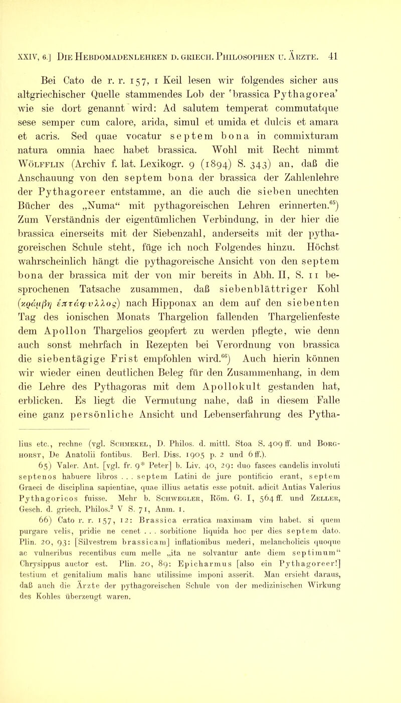 Bei Cato de r. r. 157, i Keil lesen wir folgendes sicher aus altgriechischer Quelle stammendes Lob der 'hrassica Pythagorea’ wie sie dort genannt'wird: Ad salutem temperat commutatque sese semper cum calore, arida, simul et umida et dulcis et amara et acris. Sed quae vocatur s e p t e m bona in commixturam natura omnia haec habet hrassica. Wohl mit Recht nimmt WöLFFLiN (Archiv f. lat. Lexikogr. 9 (1894) S. 343) an, daß die Anschauung von den septem bona der hrassica der Zahlenlehre der Pythagoreer entstamme, an die auch die sieben unechten Bücher des „Numa“ mit pythagoreischen Lehren erinnerten.®^) Zum Verständnis der eigentümlichen Verbindung, in der hier die hrassica einerseits mit der Siebenzahl, anderseits mit der pytha- goreischen Schule steht, füge ich noch Folgendes hinzu. Höchst wahrscheinlich hängt die pythagoreische Ansicht von den septem bona der hrassica mit der von mir bereits in Abh. II, S. 11 be- sprochenen Tatsache zusammen, daß sieben blättriger Kohl (xQaiißy] ejtT(X(pvXXog) nach Hipponax an dem auf den siebenten Tag des ionischen Monats Thargelion fallenden Thargelienfeste dem Apollon Thargelios geopfert zu werden pflegte, wie denn auch sonst mehrfach in Rezepten bei Verordnung von hrassica die siebentägige Frist empfohlen wird.®®) Auch hierin können wir wieder einen deutlichen Beleg für den Zusammenhang, in dem die Lehre des Pythagoras mit dem Apollokult gestanden hat, erblicken. Es liegt die Vermutung nahe, daß in diesem Falle eine ganz persönliche Ansicht und Lebenserfahrung des Pytha- lius etc., rechne (vgl. Schmekel, D. Philos. cl. mittl. Stoa S. 40g ft', und Borg- horst, De Anatolii fontibus. Berl. Diss. 1905 p. 2 und 6 ft'.). 65) Valer. Ant. [vgl. fr. g* PeterJ h. Liv. 40, 29: duo fasces candelis involuti septenos habuere lihros .. . septem Latin! de jure pontificio erant, septem Graeci de disciplina sapientiae, rpiae illius aetatis esse potuit. adicit Antias Valerius Pythagoricos fuisse. Mehr h. Schwegler, Eöm. G. I, 56411. und Zeller, Gesch. d. griech. Philos.^ V S. 71, Anm. i. 66) Cato r. r. 157, 12; Brassica erratica maximam vim habet, si (pieni purgare vclis, pridie ne cenet . . . sorhitione liquida hoc per dies septem dato. Plin. 20, 93: [Silvestrem hrassicamj inflationibus nieder!, melancholicis (pioqiie ac vulneribus recentibus cum melle „ita ne solvantur ante diem scptimurn“ Chrysij)pus auctor est. Plin. 20, 8g: Epicharmus [also ein Pythagoreer!] testium et genitalium malis baue utilissinie imponi asserit. Mau ersieht daraus, daß auch die Arzte der pythagoreischen Schule von der medizinischen Wirkung des Kohles überzeugt waren.