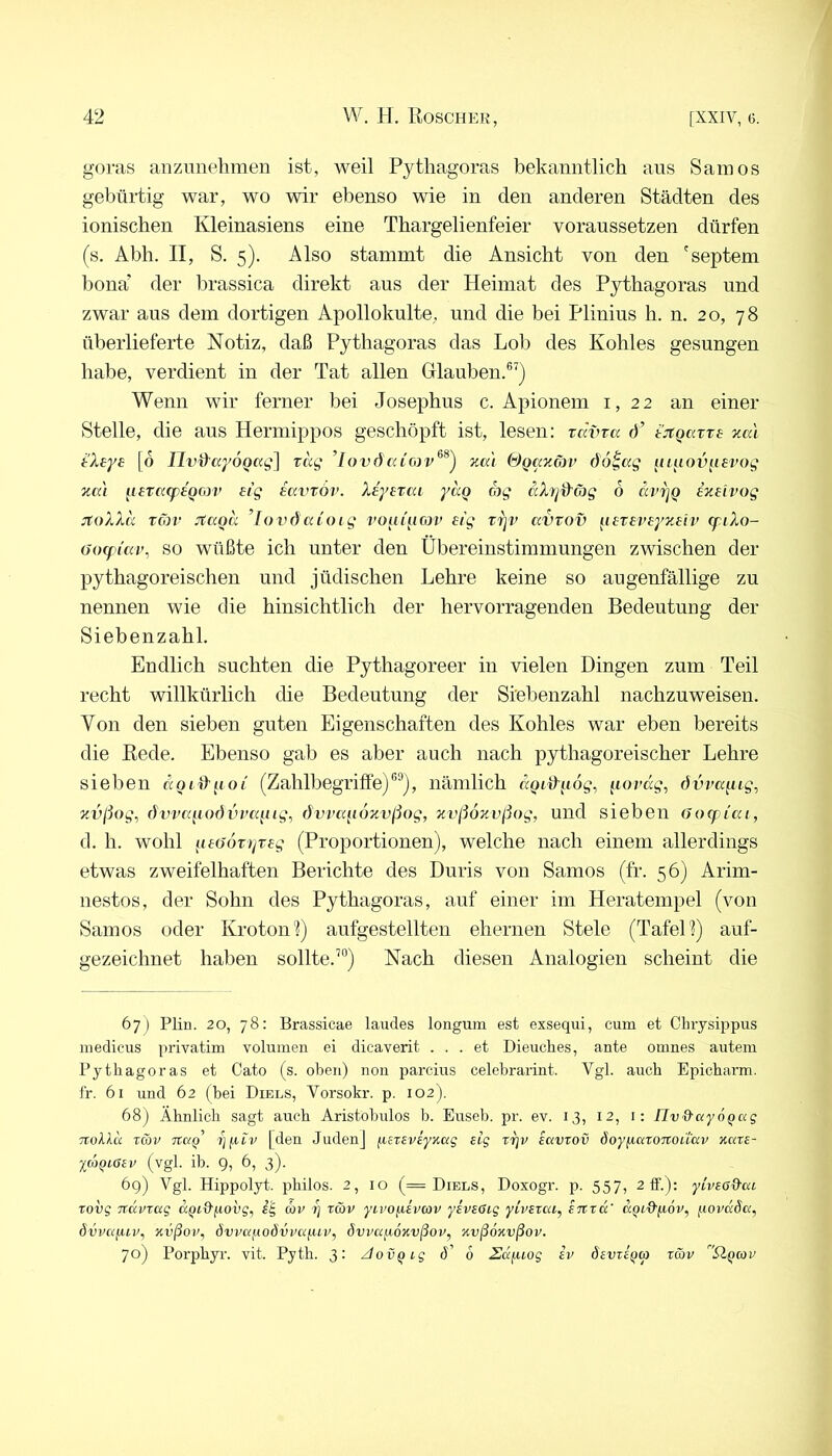 goras anziinehmen ist, weil Pythagoras bekanntlich ans Samos gebürtig war, wo wir ebenso wie in den anderen Städten des ionischen Kleinasiens eine Thargelienfeier voraussetzen dürfen (s, Abh. II, S. 5). Also stammt die Ansicht von den 'septem bona’ der brassica direkt aus der Heimat des Pythagoras und zwar aus dem dortigen Apollokulte, und die bei Plinius h. n. 20, 78 überlieferte Notiz, daß Pythagoras das Lob des Kohles gesungen habe, verdient in der Tat allen Glauben.®^) Wenn wir ferner bei Josephus c. Apionem i, 22 an einer Stelle, die aus Hermippos geschöpft ist, lesen: zcwva d’ tjcgaire xcd tXeye [6 Uv^ccySoccg] vag ’Iovöxa'i &Qanö)v öo^ag luuov^ievog za'i ^i£Tcccp£QO]v £tg mvTÖv. X£y£Tai yag ccXrjd'äg 6 dv'^Q iz£ivog jtoXXk %cov itaoa ’lovdaioig voui'ii<a£> £ig rrjv avrov ^i£T£V£yz£iv cfiXo- (iocfi'av, SO wüßte ich unter den Übereinstimmungen zwischen der pythagoreischen und jüdischen Lehre keine so augenfällige zu nennen wie die hinsichtlich der hervorragenden Bedeutung der Siebenzahl. Endlich suchten die Pythagoreer in vielen Dingen zum Teil recht willkürlich die Bedeutung der Siebenzahl nachzuweisen. Von den sieben guten Eigenschaften des Kohles war eben bereits die Rede. Ebenso gab es aber auch nach pythagoreischer Lehre sieben «ontpof (Zahlbegriffe)nämlich iiovdg, dvva^iig^ xvßog, dvvcqiodvi’a^iig, övvaqoKvßog, nvßoziißog, und sieben (Joff iai, d. h. wohl q£(jöttjz£g (Proportionen), welche nach einem allerdings etwas zweifelhaften Berichte des Duris von Samos (fr. 56) Arim- nestos, der Sohn des Pythagoras, auf einer im Heratempel (von Samos oder Krotonl) aufgestellten ehernen Stele (Tafel 1) auf- gezeichnet haben sollte.’°) Nach diesen Analogien scheint die 67) Plin. 20, 78: Brassicae laudes longum est exsequi, cum et Chrysippus medicus privatim volumen ei dicaverit ... et Dieuches, ante omnes autem Pythagoras et Cato (s. oben) non parciiis celebrarint. Vgl. auch Epicharm. fr. 61 und 62 (bei Diels, Vorsokr. p. 102). 68) Ähnlich sagt auch Aristobulos b. Euseh. pr. ev. 13, 12, i; Uv&ayoQug Ttollu räv •ijyiv [den Judenj fj^ETSveyKag eig rrjv iavrov öoyiicttOTtouuv Kare- XcoQLßev (vgl. ib. 9, 6, 3). 69) Vgl. Hippolyt, philos. 2, 10 (= Diels, Doxogr. p. 557, 2lf.): ylvead’ai. rovg TTcxvrag aQid'yovg, i'g av i) rav yevoyivcov yeveßig yiveraq enra' o.qlQ'^ov, (.lovaSa, dvvafuv, xvßov, övvayoövvayiv, ävvayoxvßov, xvßoxvßov. 70) Porphyr, vit. Pyth. 3; ziovQig ö' 6 Sd^uog ev devre^a rav ^Qav