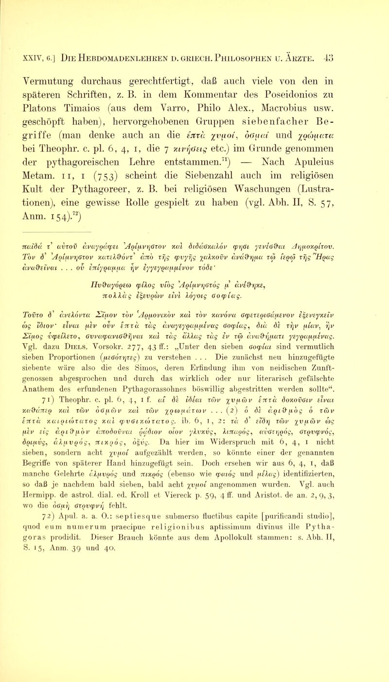 Vermutung durchaus gerechtfertigt, daß auch viele von den in späteren Schriften, z. B. in dem Kommentar des Poseidonios zu Platons Timaios (aus dem Varro, Philo Alex., Macrohius usw. geschöpft haben), hervorgehobenen Gruppen siebenfacher Be- griffe (man denke auch an die tjtra yviioi, oaaai und yocouava bei Theophr. c. pl. 6, 4, i, die 7 xivr)(S£tg etc.) im Grunde genommen der pythagoreischen Lehre entstammen. ^^) — Nach Apuleius Metam. ii, i (753) scheint die Siebenzahl auch im religiösen Kult der Pythagoreer, z. B. bei religiösen Waschungen (Lustra- tionen), eine gewisse Bolle gespielt zu haben (vgl. Abh. II, S. 57, Anm. 154).’^) Ttcdöä t’ avrov avayQcicpsi ^AQifivtjözov xc4 diSccancdov rpi^ßi ysvißd’ca z/»;fiox()tTOV. T'ov 6' 'Aoißvrjdrov Kccrel&ovr' anh rtjg cpvyT]g yal'/.ovv dva^rjfia reo uqco rljg ÜQug dvcxd'ilvca . . . ov im'y^afifia ijv eyyeyQanfiivov t66e' TIv&ayoQeco cplXog vibg AQifivtiarög fi dpid'fjKS, TtoXlug i^evQwv aivl loyotg Oozpiug. Tovro d’ uvilovTcc ^ijxov rov ^Aq^ovikov kccI rbv %av6im ßipexsQLßd^Evov igsvsyKsiv wg l'dioV elvea fxev ovv emci xdg dpaysyQafifiEPCig ßocpiag, did ds xi]V fiiav, 'i]v Eiixog vcpetlexo^ 6vva(paviod'rjvai xal xdg ddXag xdg iv xcb d.vK^i]^U(XL y£yQa(if.iev(xg. Vgl. dazu Diels, Vorsokr. 277, 43 ff.; „Uutev den sieben aoxpicu sind vermutlich .sieben Proportionen (ßSGÖxrjxeg) zu verstehen . . . Die zunächst neu hinzugefügte siebente wäre also die des Simos, deren Erfindung ihm von neidischen Zunft- genossen abgesprochen und durch das wirklich oder nur literarisch gefälschte Anatbem des erfundenen Pythagorassobnes böswillig abgestritten werden sollte“. 71) Theophr. c. pl. 6, 4, l f. cd de idica xeov yvf.cü)v extxd doKovOiv elveu YM^UTTcQ vmI xwv 0 G f.( CO V '/.CU xcop yQ ct) f.icix CO p . . . (2) b de c'.QiQ'fidg 6 xwp eixxd KuiQLcöxaxog Kai cpvGiKcdixaxo g. ib. 6, i, 2: xd d' el'dr] xcop yvfxcop cog fiep eig aQi&fidp dnodovpai fjddiop oiop ykvnvg^ ImaQÖg, avGxi/Qog, GxQvcppog, dQCfivg, dXfivQog^ ncKoog, d'^vg. Da hier im Widersprueb mit 6, 4, i nicht sieben, sondern aebt yvfiOL aufgezählt werden, so könnte einer der genannten Begriffe von späterer Hand hinzugefügt sein. Doch ersehen wir aus 6, 4, i, daß manche Gelehrte dXfcvfidg und TccKQog (ebenso wie cpaiög und pelaj) identifizierten, so daß je nachdem bald sieben, bald acht yvfioi angenommen wurden. Vgl. auch Hermipp. de astrol. dial. ed. Kroll et Viereck p. 59, 4 ff. und Aristot. de an. 2,9,3, wo die nGfirj Gxqvcppi] fehlt. 72) Apul. a. a. 0.: s^eptiesque submerso lluctibus capite [purificandi studio], quod eum nuinerum praecipue religionibus aptissimum divinus ille Pytha- goras prodidit. Dieser Brauch könnte aus dem Apollokult stammen: s. Abh. II, S. 15, Anm. 39 \md 40.