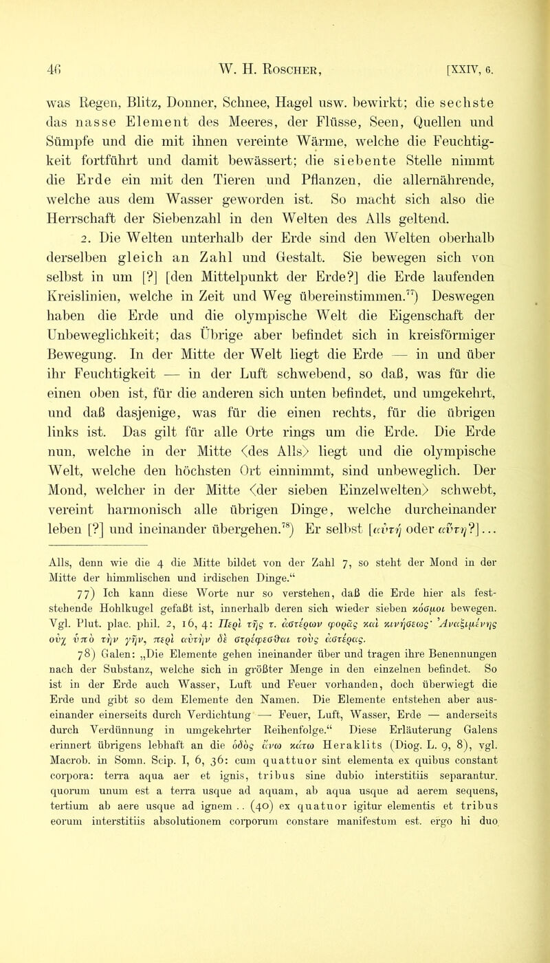 was Eegen, Blitz, Donner, Schnee, Hagel nsw. bewirkt; die sechste das nasse Element des Meeres, der Flüsse, Seen, Quellen und Sümpfe und die mit ihnen vereinte Wärme, welche die Feuchtig- keit fortführt und damit bewässert; die siebente Stelle nimmt die Erde ein mit den Tieren und Pflanzen, die allernährende, welche aus dem Wasser geworden ist. So macht sich also die Herrschaft der Siebenzahl in den Welten des Alls geltend. 2. Die Welten unterhalb der Erde sind den Welten oberhalb derselben gleich an Zahl und Gestalt. Sie bewegen sich von selbst in um [?] [den Mittelpunkt der Erde?] die Erde laufenden Kreislinien, welche in Zeit und Weg üliereinstimmen.”) Deswegen haben die Erde und die olympische Welt die Eigenschaft der Unbeweglichkeit; das Ülirige aber beflndet sich in kreisförmiger Bewegung. In der Mitte der Welt liegt die Erde — in und über ihr Feuchtigkeit — in der Luft schwebend, so daß, was für die einen oben ist, für die anderen sich unten beflndet, und umgekehrt, und daß dasjenige, was für die einen rechts, für die übrigen links ist. Das gilt für alle Orte rings um die Erde. Die Erde nun, welche in der Mitte <des Alls) liegt und die olympische Welt, welche den höchsten Ort einnimmt, sind unbeweglich. Der Mond, welcher in der Mitte <der sieben Einzelwelten) schwebt, vereint harmonisch alle übrigen Dinge, welche durcheinander leben [?] und ineinander übergehen.^®) Er selbst |(a>Ty oder aihr]?]... Alls, denn wie die 4 die Mitte bildet von der Zahl 7, so steht der Mond in der Mitte der himmlischen und irdischen Dinge.“ 77) Ich kann diese Worte nur so verstehen, daß die Erde hier als fest- stehende Hohlkugel gefaßt ist, innerhalb deren sich wieder sieben KoOfioi. bewegen. Vgl. Flut. plac. phil. 2, 16, 4: Usq'i, rfjg x. aexi^cov (poQäg nui Kiv^aeag' 'Ava^iiiiv)]g ovj^ VTto rrjv yfjv, tcsq! avxijv Ö£ ßx^eg^sß'd'ai xovg aßxeQag. 78) Galen: „Die Elemente gehen ineinander über und tragen ihre Benennungen nach der Substanz, welche sich in größter Menge in den einzelnen befindet. So ist in der Erde auch Wasser, Luft und Feuer vorhanden, doch üherwiegt die Erde und gibt so dem Elemente den Namen. Die Elemente entstehen aber aus- einander einerseits durch Verdichtung —• Feuer, Luft, Wasser, Erde — anderseits durch Verdünnung in umgekehrter Reihenfolge.“ Diese Erläuterung Galens erinnert übrigens lebhaft an die 66bg Hv(o ndrco Heraklits (Diog. L. 9, 8), vgl. Macrob. in Somn. Scip. I, 6, 36: cum quattuor sint elementa ex quibus constant Corpora: ten-a aqua aer et ignis, tribus sine dubio interstitiis separantur. quorum unum est a terra usque ad aquam, ab aqua usque ad aereni sequens, tertium ab aere usque ad ignem . . (40) ex quatuor igitur elementis et tribus eorum interstitiis absolutionem coi'porum constare manifestum est. ergo hi duo