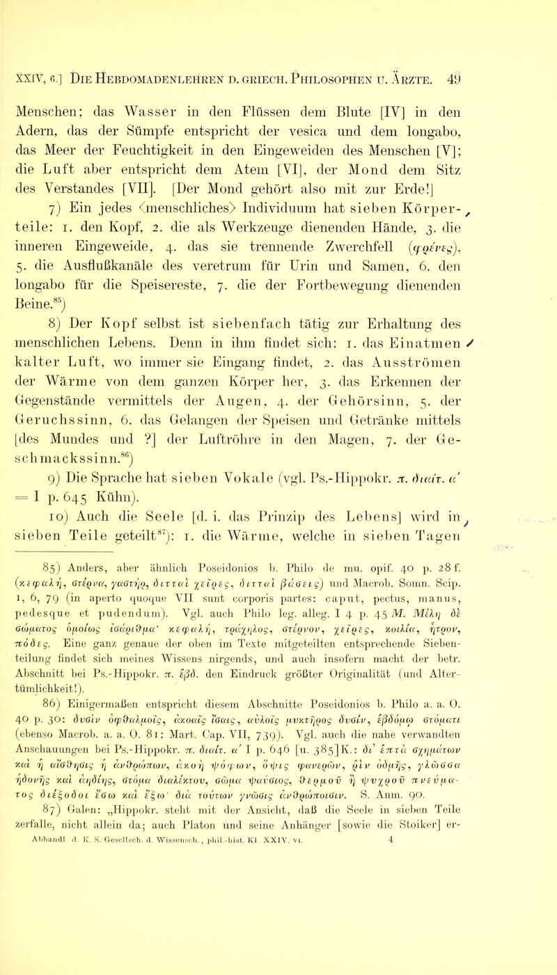 Menschen; das Wasser in den Flüssen dem Blute [IV] in den Adern, das der Sümpfe entspricht der vesica und dem longabo, das Meer der Feuchtigkeit in den Eingeweiden des Menschen [V]; die Luft aber entspricht dem Atem [VI], der Mond dem Sitz des Verstandes [VII]. [Der Mond gehört aiso mit zur Erde!] 7) Ein jedes fmenschliches) Individuum hat sieben Körper- ^ teile: i. den Kopf, 2. die als Werkzeuge dienenden Hände, 3. die inneren Eingeweide, 4. das sie trennende Zwerchfell (r/-oD’f4), 5. die Ausflußkanäle des veretrum für Urin und Samen, 6. den longabo für die Speisereste, 7. die der Fortbewegung dienenden Beine.®^) 8) Der Kopf selbst ist siebenfach tätig zur Erhaltung des menschlichen Lebens. Denn in ihm findet sich: i. das Einatmen / kalter Luft, wo immer sie Eingang findet, 2. das Ausströmen der Wärme von dem ganzen Körper her, 3. das Erkennen der Gegenstände vermittels der Augen, 4. der Gehörsinn, 5. der Geruchssinn, 6. das Gelangen der Speisen und Getränke mittels [des Mundes und ?] der Luftröhre in den Magen, 7. der Ge- sell mackssinn.**'’) 9) Die Sprache hat sielien Vokale (vgl. Ps.-IIippokr. :it. (hai'r. n' = I p. 645 Kühn). 10) Auch die Seele [d. i. das Prinzip des Lebens] wird in^ sieben Teile geteilt*^: i- fiie Wärme, welche in sieben Tagen 85) Anders, aber älmlich Poseidonios li. Philo de nui. opif. 40 p. 28!'. (y.ecpalrj^ OxiQv«, yccaxi]o^ d ixxal yiifjsg, Öixxui ßüaexg) und Maerob. Somn. Scip. 1, 6, 79 (in aperto quoque YII sunt corporis partes: caput, pectus, inanus, pedesque et pudendiun). Vgl. aucli Philo leg. alleg. I 4 p. 45 M. Meli] de (JDjjttßrog ofjiolcßg Adptäp«' Kecpul)]^ xQÜyi]log, GteQvov, yexQeg, KviUa, ijXQOv, Ttodeg. Eine ganz genaue der oben ini Texte mitgeteilten entsprechende Sieheu- teilung findet sich meines Wissens nirgends, und aucli insofern macht der lietr. Abschnitt hei Ps.-Hippokr. tt. eßd. den Eindnick größter Originalität (und Alter- tümlichkeit!). 86) Einigermaßen entspricht diesem Abschnitte Poseidonios h. Philo a. a. 0. 40 p. 30: övßlv ocp&aljioig, ay.oaxg l'öaig, avloig fivxxTj^og dvOtp, sßäofico ßxöfictxi (ebenso Maerob. a. a. 0. 81: Mart. Cap. Vll, 739). Vgl. auch die nahe verwandten Anschauungen hei Ps.-Hippokr. xc. Öialx. a' I p. 646 [u. 385] K.: öß eitxa Oiijfiäxcov y.ai 1] ai’ad'rjGxg 7; ccv&^o'mcov^ axorj ipöcf'cov, oipig (parfpcüc, plr ddpfjj, ylcoGGa ijdovTjg xal urjdltjg, Gx6[am dialexxov, GO)]ia xpavGiog, a£pp,ov 7) xlJvyQOv xx-uev/xa- xog diigodox eGoj xcu e'gco' dia xovxoiv yvcöGig dii&tiüjxtoiGtii. S. Anm. go. 87) Galen: „Hippokr. steht mit der Ansicht, daß die Seele in sieben Teile zerfalle, nicht allein da; auch Platon und seine Anhänger [sowie die Stoiker] er- ALIiandl d. K. S. Gesellsch. d. Wiaseiiöcb., idiil.-hiat. Kl XXIV. vi. 4