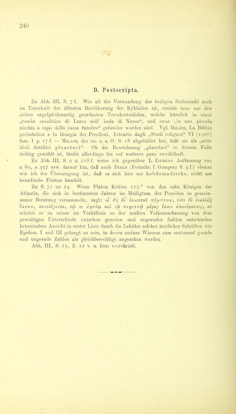 D. Postscripta. Zu Abh. III, S. 7 f. Wie alt die Verwendung der heiligen Siebenzahl aucdi iin Totenkult der ältesten Bevölkerung der Kykladen ist, ersieht man aus den sieben orgelpfeifenartig geordneten Terrakottaidolen, welche kürzlich in einer „toinba eneolitica di Büros nell’ isola di Naxos“, und zwar „in una piccola nicchia a capo della cassa funehre“ gefunden worden sind. Vgl. Milaxi, La Bibhia prebabelica e la liturgia dei Preelleni, Estratto dagli „Studi reHgiosi“ VI (1906) fase. I p. 17 f. — Milani, der sie a. a. 0. S. 18 abgebildet hat, faßt sie als „sette idoli dattilici planetari“. Ob die Bezeichnung „planetari“ in diesem Falle richtig gewählt ist, bleibt allerdings bis auf weiteres ganz zweifelhaft. Zu Abh. III, S. 9 u. 218 f. weise ich gegenüber L. Ziehexs Auffassung von 3c 80, ja 397 usw. darauf hin, daß auch Biels fFestschr. f. Gomperz S. 9 f.) ebenso wie ich der Überzeugung ist, daß es sich hier um hebdomadische, nicht um hexadische Fristen handelt. Zu S. 72 nr. 24. Wenn Platon Kritias von den zehn Königen der Atlantis, die sich in bestimmten Jahi'en im Heiligtum des Poseidon zu gemein- samer Beratung versammeln, sagt: oi d?) dt’ ivLavxov TtBiintov, tote S'e ivakXa^ E'Kxov, övvEXiyoi'xo, reo xe ccqxlco kuI tcö tveqi-xxco [lEQog l'öov KTtovEfiOvxEg, so scheint er zu seiner im Verhältnis zu der uralten Volksanschauung von dem gewaltigen Unterschiede zwischen geraden und ungeraden Zahlen entschieden ketzerischen Ansicht in erster Linie durch die Lektüre solcher ärztlicher Schriften wie Epidem. I und III gelangt zu sein, in denen meines Wissens zum erstenmal gerade und ungerade Zahlen als gleichberechtigt angesehen werden. Abh. III, S. 25, Z. 12 V. u. lies: vorchristl.