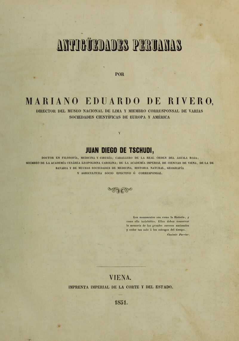 POR MARIANO EDUARDO DE RIVERO, DIRECTOR DEL MUSEO NACIONAL DE LIMA Y MIEMBRO CORRESPONSAL DE VARIAS SOCIEDADES CIENTÍFICAS DE EUROPA Y AMÉRICA Y JUAN DIEGO DE TSCHUDI, DOCTOR EN FILOSOFÍA, MEDICINA Y CIRUGÍA; CABALLERO DE LA REAL ORDEN DEL ÁGUILA ROJA; MIEMBRO DE LA ACADEMIA CESÁREA LEOPOLDINA CAROLINA; DE LA ACADEMIA IMPERIAL DE CIENCIAS DE VIENA, DE LA DE BAVARIA Y DE MUCHAS SOCIEDADES DE MEDICINA, HISTORIA NATURAL, GEOGRAFÍA Y AGRICULTURA SOCIO EFECTIVO Ó CORRESPONSAL, Los monumentos son como la Historia, y como ella inviolables. Ellos deben conservar la memoria de los grandes sucesos nacionales y ceder tan solo á los estragos del tiempo. Casimir Perrier. VIENA. IMPRENTA IMPERIAL DE LA CORTE Y DEL ESTADO. 1851