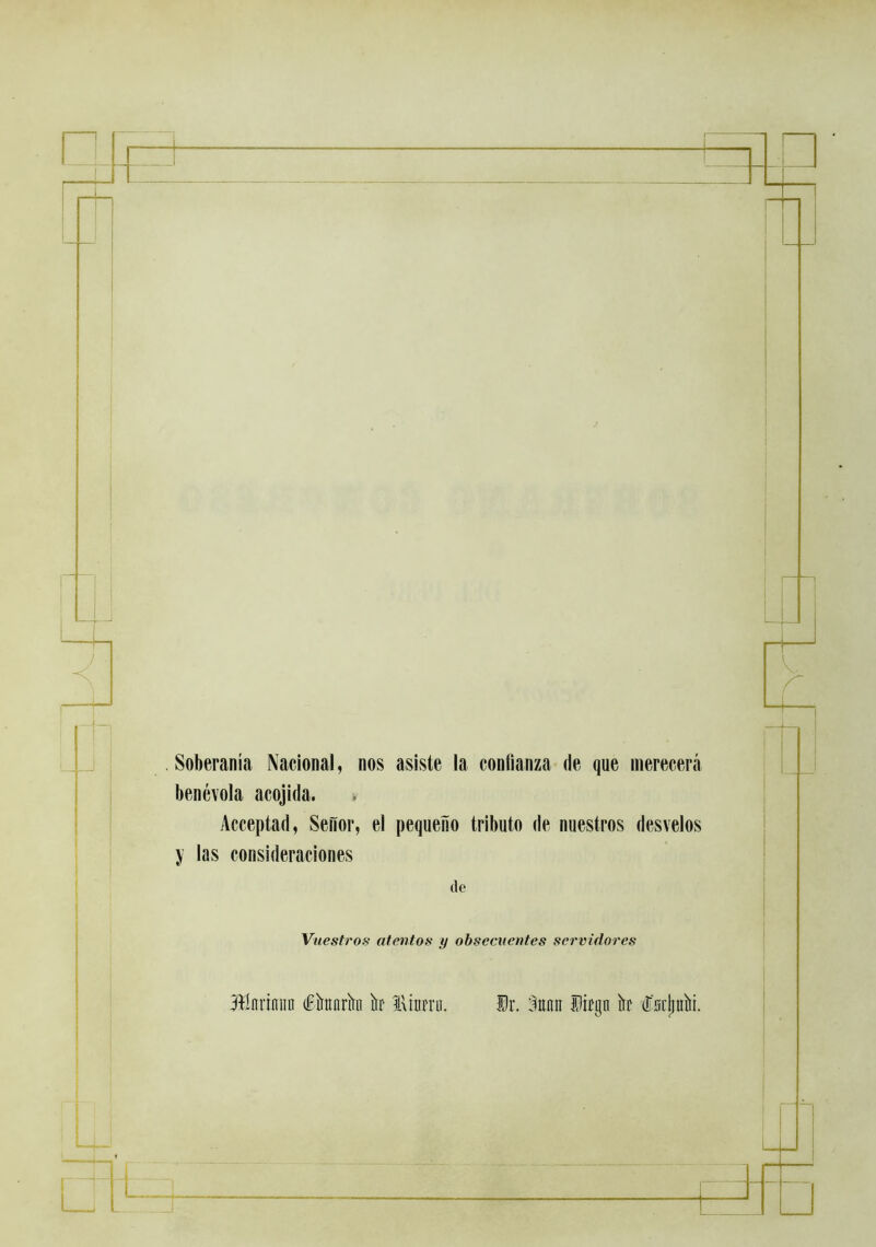 I I Soberanía Nacional, nos asiste la conlianza de que merecerá benévola acojida. » Acceptad, Señor, el pequeño tributo de nuestros desvelos y las consideraciones de Vuestros atentos y obsecuentes servidores 3ílnrinnn dFíninrk h lUurrii. Dr. :iunn Difgn h Isrliníii.
