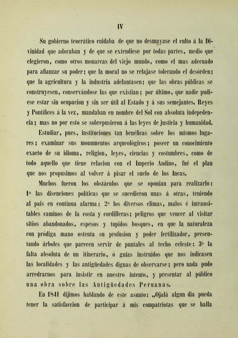 Su gobierno teocrático cuidaba de que no desmayase el culto á la Di- vinidad que adoraban y de que se extendiese por todas partes, medio que elegieron, como otros monarcas del viejo mundo, como el mas adecuado para afianzar su poder; que la moral no se relajase tolerando el desorden; que la agricultura y la industila adelantasen; que las obras públicas se construyesen, conservándose las que existían; por último, que nadie pudi- ese estar sin ocupación y sin ser útil al Estado y á sus semejantes. Reyes y Pontífices á la vez, mandaban en nombre del Sol con absoluta indepcden- cia; mas no por esto se sobrepusieron á las leyes de justicia y humanidad. Estudiar, pues, instituciones tan benéficas sobre los mismos luga- res; examinar sus monumentos arqueológicos; poseer un conocimiento exacto de su idioma, religión, leyes, ciencias y costumbres, como de todo aquello que tiene relación con el Imperio Andino, fue el plan que nos propusimos al volver á pisar el suelo de los Incas. Muchos fueron los obstáculos que se oponían para realizarlo; P las disenciones políticas que se sucedieron unas á otras, teniendo al pais en continua alarma: 2° los diversos climas, malos c intransi- tables caminos de la costa y cordilleras; peligros que vencer al visitar sitios abandonados, espesos y tupidos bosques, en que la naturaleza con pródiga mano ostenta su profusión y poder fertilizador, presen- tando árboles que parecen servir de puntales al techo celeste: 3° la falta absoluta de un itinerario, ó guias instruidos que nos indicasen las localidades y las antigüedades dignas de observarse; pero nada pudo arredrarnos para insistir en nuestro intento, y presentar al público una obra sobre las Antigüedades Peruanas. En 1841 dijimos hablando de este asunto: „Ojalá algún dia pueda tener la satisfacción de pai'ticipar á mis compatriotas que se halla