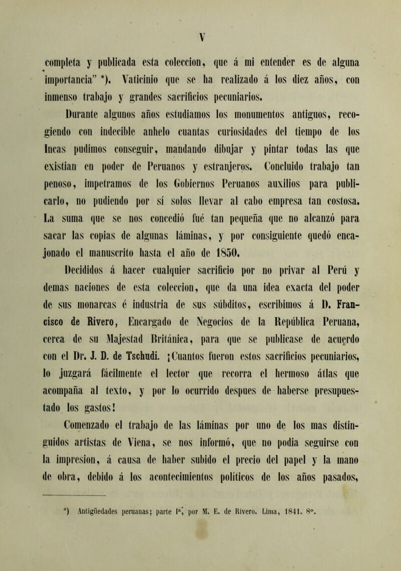 completa y publicada esta colección, que á mi entender es de alguna m importancia” ’'). Vaticinio que se ha realizado á los diez anos, con inmenso trabajo y grandes sacrificios pecuniarios. Durante algunos años estudiamos los monumentos antiguos, reco- giendo con indecible anhelo cuantas curiosidades del tiempo de los Incas pudimos conseguir, mandando dibujar y pintar todas las que existían en poder de Peruanos y estranjeros. Concluido trabajo tan penoso, impetramos de los Gobiernos Peruanos auxilios para publi- carlo, no pudiendo por sí solos llevar al cabo empresa tan costosa. La suma que se nos concedió fue tan pequeña que no alcanzó para sacar las copias de algunas láminas, y por consiguiente quedó enca- jonado el manuscrito hasta el año de 1850. Decididos á hacer cualquier sacrificio por no privar al Perú y demas naciones de esta colección, que da una idea exacta del poder de sus monarcas é industria de sus súbditos, escribimos á D. Fran- cisco de Rivero, Encargado de Negocios de la República Peruana, cerca de su Majestad Británica, para que se publicase de acuerdo con el Dr. J. D. de Tschudi. ¡ Cuantos fueron estos sacrificios pecuniarios, lo juzgará fácilmente el lector que recorra el hermoso átlas que acompaña al texto, y por lo ocurrido después de haberse presupues- tado los gastos! Comenzado el trabajo de las láminas por uno de los mas distin- guidos artistas de Viena, se nos informó, que no podía seguirse con la impresión, á causa de haber subido el precio del papel y la mano de obra, debido á los acontecimientos políticos de los años pasados. Antigüedades peruanas; parte por M. E. de Rivero. Lima, 1841. 8*^.